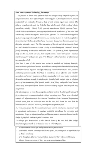 Root zone treatment Technology for sewage
The process in a root zone system to treat the sewage is very simple to explain yet
complex in nature. Raw effluent (after removing grit or floating material is passed
horizontally or vertically through a bed of soil having impervious bottom. The
effluent percolates through the bed that has all the roots of the wetland plants
spread very thickly . Nearly 2,500 types of bacteria and 10,000 types of Fungi,
which harbor around roots get oxygen form the weak membranes of the roots and
aerobically oxidize the organic matter of the effluent. The characteristics of plants
of absorbing oxygen through their leaves and passing it down to roots through their
stems which are hollow, is utilized as a bio-pump. Away from the roots, anaerobic
digestion also takes place. The filtering action of the soil bed, the action with fungi
etc. and chemical action with certain existing or added inorganic chemicals help in
finally obtaining a very clear and clean water. The system of plants regenerates
itself as the old plants die and form useful humus. Hence the system becomes
maintenance free and can run upto 50 to 60 years without any loss of efficiency as
has been described.
Reed bed is one of the natural and attractive methods of treating domestic,
industrial and agricultural wastes. A reed bed is an engineered method of purifying
polluted water as it passes through artificially constructed wetland area, usually
containing common reeds. Reed bed is considered as an effective and reliable
secondary and tertiary treatment method where land area is not a major constraint.
Generally reed bed is made in shallow pits, installed with a drain pipe in a bed of
pieces of lime stones and filled up with pebbles, iron filings and graded sand. In this
sandy body, reed plants (with hollow root which bring oxygen into the filter bed)
are planted
It is advantageous to treat the sewage by root zone system. It achieves the standard
for tertiary level treatment standard with no operating cost. There is no chemical
used for pH adjustment or for flocculation. Low electricity is consumed for pumping
treated water from the collection tank to the reed bed. From the reed bed the
treated water is collected and used for irrigation by gradient flow.
The root zone system has low maintenance cost since it involves no machinery and
its associated maintenance. It requires negligible attendance for operation and
monitoring. It has no sludge handling problem such as scraping of slurry from the
sludge drying beds and its disposal twice in a week.
The sludge gets mineralized in the vertical zone of the reed bed .The sludge
mineralizing beds needs to be disposed once in 10 or 15 years.
• It enhances the landscape and gives the site a green appeal.
• It provides natural habitat for birds and after a few years gives an appearance of
a Bird´s sanctuary.
• It is though an effluent treatment plant, it does not have odour problem and
though it is a green zone, it does not have mosquitoes problem.
 