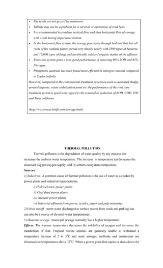 • The reeds are not grazed by ruminants.
• Salinity may not be a problem for a survival or operations of reed beds.
• It is recommended to combine vertical flow and then horizontal flow of sewage
with a soil having impervious bottom.
• In the horizontal flow system, the sewage percolates through bed and that has all
roots of the wetland plants spread very thickly nearly with 2500 types of bacteria
and 10,000 types of fungi and aerobically oxidized organic matter of the effluent.
• Root zone system gives a very good performance of removing 90% BOD and 63%
Nitrogen.
• Phragmites australis has been found more efficient in nitrogen removal compared
to Typha latifolia.
However, compared to the conventional treatment processes such as activated sludge,
aerated lagoons, waste stabilization pond etc the performance of the root zone
treatment system is good with regard to the removal or reduction of BOD, COD, TOC
and Total coliforms
(http://wasterecycleinfo.com/sewage.html)
THERMAL POLLUTION
Thermal pollution is the degradation of water quality by any process that
increases the ambient water temperature. The increase in temperature (a) decreases the
dissolved oxygen/oxygen supply, and (b) affects ecosystem composition.
Sources:
1) Industries: A common cause of thermal pollution is the use of water as a coolant by
power plants and industrial manufacturers.
i) Hydro-electric power plants
ii) Coal fired power plants
iii) Nuclear power plants
iv) Industrial effluents from power, textiles, paper and pulp industries
2)Urban runoff : storm water discharged to surface waters from roads and parking lots
can also be a source of elevated water temperatures.
3) Domestic sewage: municipal sewage normally has a higher temperature.
Effects: The warmer temperature decreases the solubility of oxygen and increases the
metabolism of fish. Tropical marine animals are generally unable to withstand a
temperature increase of 2 to 30
C and most sponges, mollusks and crustaceans are
eliminated at temperatures above 370
C. When a power plant first opens or shuts down for
 