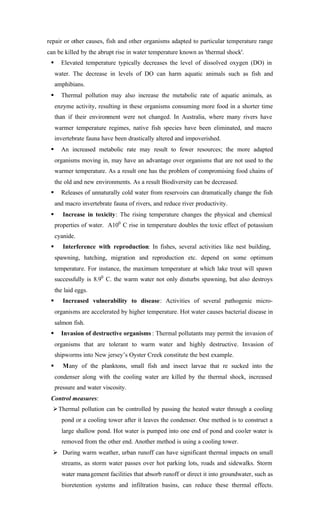 repair or other causes, fish and other organisms adapted to particular temperature range
can be killed by the abrupt rise in water temperature known as 'thermal shock'.
§ Elevated temperature typically decreases the level of dissolved oxygen (DO) in
water. The decrease in levels of DO can harm aquatic animals such as fish and
amphibians.
§ Thermal pollution may also increase the metabolic rate of aquatic animals, as
enzyme activity, resulting in these organisms consuming more food in a shorter time
than if their environment were not changed. In Australia, where many rivers have
warmer temperature regimes, native fish species have been eliminated, and macro
invertebrate fauna have been drastically altered and impoverished.
§ An increased metabolic rate may result to fewer resources; the more adapted
organisms moving in, may have an advantage over organisms that are not used to the
warmer temperature. As a result one has the problem of compromising food chains of
the old and new environments. As a result Biodiversity can be decreased.
§ Releases of unnaturally cold water from reservoirs can dramatically change the fish
and macro invertebrate fauna of rivers, and reduce river productivity.
§ Increase in toxicity: The rising temperature changes the physical and chemical
properties of water. A100
C rise in temperature doubles the toxic effect of potassium
cyanide.
§ Interference with reproduction: In fishes, several activities like nest building,
spawning, hatching, migration and reproduction etc. depend on some optimum
temperature. For instance, the maximum temperature at which lake trout will spawn
successfully is 8.90
C. the warm water not only disturbs spawning, but also destroys
the laid eggs.
§ Increased vulnerability to disease: Activities of several pathogenic micro-
organisms are accelerated by higher temperature. Hot water causes bacterial disease in
salmon fish.
§ Invasion of destructive organisms : Thermal pollutants may permit the invasion of
organisms that are tolerant to warm water and highly destructive. Invasion of
shipworms into New jersey’s Oyster Creek constitute the best example.
§ Many of the planktons, small fish and insect larvae that re sucked into the
condenser along with the cooling water are killed by the thermal shock, increased
pressure and water viscosity.
Control measures:
ØThermal pollution can be controlled by passing the heated water through a cooling
pond or a cooling tower after it leaves the condenser. One method is to construct a
large shallow pond. Hot water is pumped into one end of pond and cooler water is
removed from the other end. Another method is using a cooling tower.
Ø During warm weather, urban runoff can have significant thermal impacts on small
streams, as storm water passes over hot parking lots, roads and sidewalks. Storm
water management facilities that absorb runoff or direct it into groundwater, such as
bioretention systems and infiltration basins, can reduce these thermal effects.
 