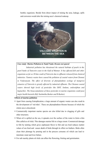 benthic organisms. Beside from direct impact of mining the area, leakage, spills
and corrosion would alter the mining area’s chemical makeup.
Case study: Marine Pollution in Tamil Nadu: Oceans not spared
Industrial pollution has threatened the natural habitats of pearls in the
pearl banks of Tuticorin coast in the Gulf of Mannar. It has affected fish and other
organisms as far as 30 kms south of Tuticorin due to effluents released from chemical
industries. Tannery wastes have caused the pollution of coastal waters from Chennai
to Vedaranyam. The effect of diversity of phytoplankton ecology of mangrove
estuaries of Tuticorin is greatly affected by industrial effluents. The Chennai coastal
waters showed high levels of pesticides like DDT, lindane, endosulphan and
heptachlor. The bioaccumulation of these pesticides in marine organisms could pose
major health hazards.(Ref:.Sushmitha Baskar and R.Baskar)
Effects of marine pollution:
§ Apart from causing Eutrophication, a large amount of organic wastes can also result in
the development of ‘red tides’. These are phytoplankton blooms because of which the
whole area is discolored.
§ Commercially important marine species are also killed due to clogging of gills and
other structures.
§ When oil is spilled on the sea, it spreads over the surface of the water to form a thin
film called as oil slick. This damages marine life to a large extent. Commercial damage
to fish by tainting which gives unpleasant flavor to fish and sea food reduces market
values of sea food and causes death of birds through its effect on feathers. Birds often
clean their plumage by pruning and in the process consume oil which can lead to
intestinal, renal and liver failure.
§ For salt marshy plants oil slick can affect the flowering, fruiting and germination.
VOLCANIC ERUPTION IN
BETWEEN THE SEA
 