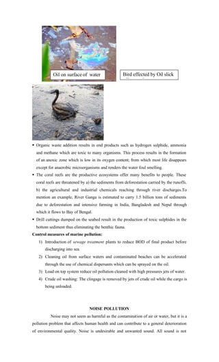 § Organic waste addition results in end products such as hydrogen sulphide, ammonia
and methane which are toxic to many organisms. This process results in the formation
of an anoxic zone which is low in its oxygen content; from which most life disappears
except for anaerobic microorganisms and renders the water foul smelling.
§ The coral reefs are the productive ecosystems offer many benefits to people. These
coral reefs are threatened by a) the sediments from deforestation carried by the runoffs.
b) the agricultural and industrial chemicals reaching through river discharges.To
mention an example, River Ganga is estimated to carry 1.5 billion tons of sediments
due to deforestation and intensive farming in India, Bangladesh and Nepal through
which it flows to Bay of Bengal.
§ Drill cuttings dumped on the seabed result in the production of toxic sulphides in the
bottom sediment thus eliminating the benthic fauna.
Control measures of marine pollution:
1) Introduction of sewage treatment plants to reduce BOD of final product before
discharging into sea.
2) Cleaning oil from surface waters and contaminated beaches can be accelerated
through the use of chemical dispersants which can be sprayed on the oil.
3) Load on top system reduce oil pollution cleaned with high pressures jets of water.
4) Crude oil washing: The clingage is removed by jets of crude oil while the cargo is
being unloaded.
NOISE POLLUTION
Noise may not seem as harmful as the contamination of air or water, but it is a
pollution problem that affects human health and can contribute to a general deterioration
of environmental quality. Noise is undesirable and unwanted sound. All sound is not
Bird effected by Oil slick
effect surface
Oil on surface of water
 