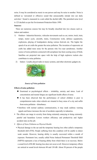noise. It may be considered as music to one person and may be noise to another. Noise is
defined as ‘unwanted or offensive sound that unreasonably intrude into our daily
activities’. Sound is measured in a unit called the decibel (dB). The permitted noise level
is 125 decibels as per the Environment Protection Rules 1999.
Sources:
There are numerous sources but may be broadly classified into two classes such as
indoor and outdoor.
1) Outdoor - Industries/factories, vehicular movements such as car, motor, truck, train,
tempo, motor cycle, aircrafts, trains, Construction work, defence equipments,
explosions, playing of loudspeakers during various festivals etc. The higher the
speed of an air crafts the greater the noise pollution. The invention of supersonic air
crafts has added more noise for the persons who live near aerodromes. Another
source of noise pollution connected with aeroplanes has been scaring away of birds.
Satellites are projected into space with the help of high explosive rockets also
contributes to noise pollution.
2) Indoor - Loudly played radio or music systems, and other electronic gadgets etc.
Effects of noise pollution:
n Emotional or psychological effects - irritability, anxiety and stress. Lack of
concentration and mental fatigue are significant health effects of noise.
n It has been observed that the performance of school children is poor in
comprehension tasks when schools are situated in busy areas of a city and suffer
from noise pollution - disturbance.
§ Interferes with normal auditory communication, it may mask auditory warning
signals and hence increases the rate of accidents especially in industries.
§ The effects can range in severity from being extremely annoying to being extremely
painful and hazardous Lowers workers efficiency and productivity and higher
accident rates on the job.
§ Effects of Noise Pollution on Physical Health:
• Physical damage to the ear and the temporary hearing loss often called a temporary
threshold shift (TTS). People suffering from this condition will be unable to detect
weak sounds. However, hearing ability is usually recovered within a month of
exposure. Permanent loss, usually called Noise Induced Permanent Threshold Shift
(NIPTS) represents a loss of hearing ability from which there is no recovery. Below
a sound level of 80 dB. hearing loss does not occur at all. However temporary effects
are noticed at sound levels between 80 and 130 dB. About 50 percent of the people
Source of Noise pollution
 