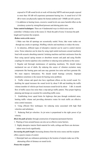 exposed to 95 dB sound levels at work will develop NIPTS and most people exposed
to more than 105 dB will experience permanent hearing loss. A sound level of 150
dB or more can physically rupture the human eardrum and >180dB can kill a person.
• In additions to hearing losses, excessive sound levels can cause harmful effect on the
circulatory system by raising blood pressure and altering pulse rates.
Noise control techniques: There are 4 fundamental ways in which noise can be
controlled. 1) Reduce noise at the source 2) block the path of noise 3) increase the path
length and 4) protect the recipient.
Reduce noise at the source
1.Make sure that all openings are acoustically sealed. Noise, lake water rushes out
through any cracks or openings. Muffling vehicles and machinery to reduce the noise.
2. In industries, different types of absorptive material can be used to control interior
noise. Noise reduction can be done by using rigid sealed enclosures around machinery
lined with acoustic absorbing material. Isolating machines and their enclosures from the
floor using special spring mounts or absorbent mounts and pads and using flexible
couplings for interior pipelines also contribute to reducing noise pollution at the source
3. Regular and thorough maintenance of operating machinery. We should reduce
mechanical run out of shafts. By reducing this source of vibration excitation many
components like bearing gears and cans may generate less noise and have generate life.
We must improve lubrications. We should install bearings correctly. Improper
installation sometimes is the reason for bearing noise problems
4. Traffic volume and speed also have significant effects on the overall sound. Ex:
doubling the speed increases the sound levels by about 9 dB and doubling the traffic
volume (number of vehicles per hour) increases sound levels by about 3 dB. A smooth
flow of traffic causes less noise than a stop-and-go traffic pattern. Thus proper highway
planning and design are essential for controlling traffic noise.
5. Establishing lower speed limits for highways that pass through residential areas,
limiting traffic volume and providing alternative routes for truck traffic are effective
noise control measures.
6. Using efficient flow techniques: for reducing noise associated with high fluid
velocities and turbulence.
7. Reducing fluid jet velocities: As jet noise is proportional to the eight power of jet
velocity
Block the path of noise: through construction of temporary/permanent barriers
1. Planting of trees around houses can also act as effective noise barriers.
2. Highly absorptive interior finish material for walls, ceilings and floors can decrease
indoor noise levels significantly.
Increasing the path length: Increasing distance from the noise source and the recipient
offers a passive means of control.
1. Municipal land-use ordinances pertaining to the location of airports make use of the
attenuating effect of distance on sound levels.
Protect the recipient
 