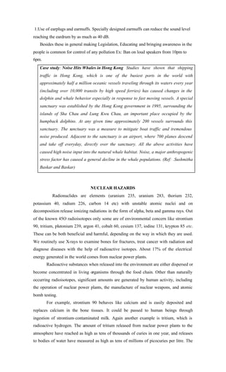 1.Use of earplugs and earmuffs. Specially designed earmuffs can reduce the sound level
reaching the eardrum by as much as 40 dB.
Besides these in general making Legislation, Educating and bringing awareness in the
people is common for control of any pollution Ex: Ban on loud speakers from 10pm to
6pm.
Case study: Noise Hits Whales in Hong Kong Studies have shown that shipping
traffic in Hong Kong, which is one of the busiest ports in the world with
approximately half a million oceanic vessels traveling through its waters every year
(including over 10,000 transits by high speed ferries) has caused changes in the
dolphin and whale behavior especially in response to fast moving vessels. A special
sanctuary was established by the Hong Kong government in 1995, surrounding the
islands of Sha Chau and Lung Kwu Chau, an important place occupied by the
humpback dolphins. At any given time approximately 200 vessels surrounds this
sanctuary. The sanctuary was a measure to mitigate boat traffic and tremendous
noise produced. Adjacent to the sanctuary is an airport, where 700 planes descend
and take off everyday, directly over the sanctuary. All the above activities have
caused high noise input into the natural whale habitat. Noise, a major anthropogenic
stress factor has caused a general decline in the whale populations. (Ref: .Sushmitha
Baskar and Baskar)
NUCLEAR HAZARDS
Radionuclides are elements (uranium 235, uranium 283, thorium 232,
potassium 40, radium 226, carbon 14 etc) with unstable atomic nuclei and on
decomposition release ionizing radiations in the form of alpha, beta and gamma rays. Out
of the known 45O radioisotopes only some are of environmental concern like strontium
90, tritium, plutonium 239, argon 41, cobalt 60, cesium 137, iodine 131, krypton 85 etc.
These can be both beneficial and harmful, depending on the way in which they are used.
We routinely use X-rays to examine bones for fractures, treat cancer with radiation and
diagnose diseases with the help of radioactive isotopes. About 17% of the electrical
energy generated in the world comes from nuclear power plants.
Radioactive substances when released into the environment are either dispersed or
become concentrated in living organisms through the food chain. Other than naturally
occurring radioisotopes, significant amounts are generated by human activity, including
the operation of nuclear power plants, the manufacture of nuclear weapons, and atomic
bomb testing.
For example, strontium 90 behaves like calcium and is easily deposited and
replaces calcium in the bone tissues. It could be passed to human beings through
ingestion of strontium-contaminated milk. Again another example is tritium, which is
radioactive hydrogen. The amount of tritium released from nuclear power plants to the
atmosphere have reached as high as tens of thousands of curies in one year, and releases
to bodies of water have measured as high as tens of millions of picocuries per litre. The
 