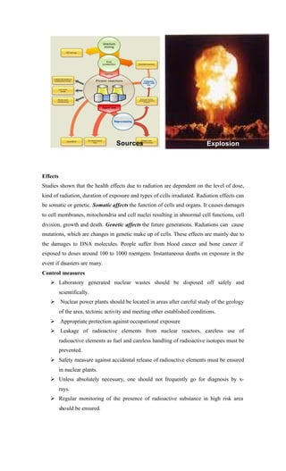 Effects
Studies shown that the health effects due to radiation are dependent on the level of dose,
kind of radiation, duration of exposure and types of cells irradiated. Radiation effects can
be somatic or genetic. Somatic affects the function of cells and organs. It causes damages
to cell membranes, mitochondria and cell nuclei resulting in abnormal cell functions, cell
division, growth and death. Genetic affects the future generations. Radiations can cause
mutations, which are changes in genetic make up of cells. These effects are mainly due to
the damages to DNA molecules. People suffer from blood cancer and bone cancer if
exposed to doses around 100 to 1000 roentgens. Instantaneous deaths on exposure in the
event if disasters are many.
Control measures
Ø Laboratory generated nuclear wastes should be disposed off safely and
scientifically.
Ø Nuclear power plants should be located in areas after careful study of the geology
of the area, tectonic activity and meeting other established conditions.
Ø Appropriate protection against occupational exposure
Ø Leakage of radioactive elements from nuclear reactors, careless use of
radioactive elements as fuel and careless handling of radioactive isotopes must be
prevented.
Ø Safety measure against accidental release of radioactive elements must be ensured
in nuclear plants.
Ø Unless absolutely necessary, one should not frequently go for diagnosis by x-
rays.
Ø Regular monitoring of the presence of radioactive substance in high risk area
should be ensured.
Sources Explosion
 