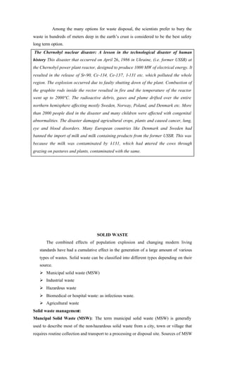 Among the many options for waste disposal, the scientists prefer to bury the
waste in hundreds of meters deep in the earth’s crust is considered to be the best safety
long term option.
The Chernobyl nuclear disaster: A lesson in the technological disaster of human
history This disaster that occurred on April 26, 1986 in Ukraine, (i.e. former USSR) at
the Chernobyl power plant reactor, designed to produce 1000 MW of electrical energy. It
resulted in the release of Sr-90, Ce-134, Ce-137, 1-131 etc. which polluted the whole
region. The explosion occurred due to faulty shutting down of the plant. Combustion of
the graphite rods inside the rector resulted in fire and the temperature of the reactor
went up to 2000°C. The radioactive debris, gases and plume drifted over the entire
northern hemisphere affecting mostly Sweden, Norway, Poland, and Denmark etc. More
than 2000 people died in the disaster and many children were affected with congenital
abnormalities. The disaster damaged agricultural crops, plants and caused cancer, lung,
eye and blood disorders. Many European countries like Denmark and Sweden had
banned the import of milk and milk containing products from the former USSR. This was
because the milk was contaminated by 1-131, which had entered the cows through
grazing on pastures and plants, contaminated with the same.
SOLID WASTE
The combined effects of population explosion and changing modern living
standards have had a cumulative effect in the generation of a large amount of various
types of wastes. Solid waste can be classified into different types depending on their
source.
Ø Municipal solid waste (MSW)
Ø Industrial waste
Ø Hazardous waste
Ø Biomedical or hospital waste: as infectious waste.
Ø Agricultural waste
Solid waste management:
Muncipal Solid Waste (MSW): The term municipal solid waste (MSW) is generally
used to describe most of the non-hazardous solid waste from a city, town or village that
requires routine collection and transport to a processing or disposal site. Sources of MSW
 