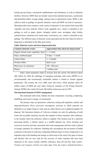 include private homes, commercial establishments and institutions, as well as industrial
facilities. However, MSW does not include wastes from industrial processes, construction
and demolition debris, sewage sludge, mining waste or agricultural wastes. MSW is also
called as trash or garbage. In general, domestic waste and MSW are used as synonyms.
Municipal solid waste contains a wide variety of materials. It can contain food waste (like
vegetable and meat material, leftover food, eggshells etc.), which is classified as wet
garbage as well as paper, plastic, tetrapack, plastic cans, newspaper, glass bottles,
carboard boxes, aluminum foil, metal items, wood pieces, etc., which is classified as dry
garbage. The different types of domestic wastes generated and the time taken for them to
degenerate is illustrated in the table given below.
Table: Domestic wastes and their degeneration time
Common domestic wastes Approximate time taken for degeneration
Organic kitchen waste vegetables, fruits 1—2 weeks
Paper, cardboard paper 15 days—1 month
Cotton clothes 2—5 months
Woolen clothes about a year
Metal cans, tin, aluminum 100—500 years
Plastics 1 million years
India’s urban population slated to increase from the current 330 million to about
600 million by 2030, the challenge of managing municipal solid waste (MSW) in an
environmentally and economically sustainable manner is bound to assume gigantic
proportions. The country has over 5,000 cities and towns, which generate about 40
million tonnes of MSW per year today. Going by estimates of The Energy Research
Institute (TERI), this could well touch 260 million tonnes per year by 2047.
The functional elements of MSW management
The municipal solid waste industry has four components: recycling, composting,
landfilling, and waste-to-energy via incineration.
The primary steps are generation, collection, sorting and separation, transfer and
disposal/utilisation. Waste generation encompasses activities in which materials are
identified as no longer being of value and are either thrown out or gathered together for
disposal. The functional element of Collection includes not only the gathering of solid
waste and recyclable materials, but also the transport of these materials, after collection,
to the location where the collection vehicle is emptied. This location may be a materials
processing facility, a transfer station or a landfill disposal site. Waste handling and
separation involves activities associated with waste management until the waste is placed
in storage containers for collection. Handling also encompasses the movement of loaded
containers to the point of collection. Separating different types of waste components is an
important step in the handling and storage of solid waste at the source.The types of means
and facilities that are now used for the recovery of waste materials that have been
separated at the source include curbside collection, drop off and buy back centers.
Transfer and transport involves two main steps. First, the waste is transferred from a
 