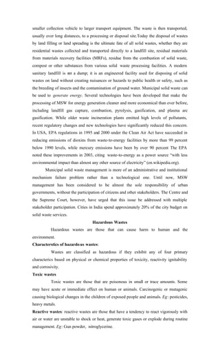 smaller collection vehicle to larger transport equipment. The waste is then transported,
usually over long distances, to a processing or disposal site.Today the disposal of wastes
by land filling or land spreading is the ultimate fate of all solid wastes, whether they are
residential wastes collected and transported directly to a landfill site, residual materials
from materials recovery facilities (MRFs), residue from the combustion of solid waste,
compost or other substances from various solid waste processing facilities. A modern
sanitary landfill is not a dump; it is an engineered facility used for disposing of solid
wastes on land without creating nuisances or hazards to public health or safety, such as
the breeding of insects and the contamination of ground water. Municipal solid waste can
be used to generate energy. Several technologies have been developed that make the
processing of MSW for energy generation cleaner and more economical than ever before,
including landfill gas capture, combustion, pyrolysis, gasification, and plasma arc
gasification. While older waste incineration plants emitted high levels of pollutants,
recent regulatory changes and new technologies have significantly reduced this concern.
In USA, EPA regulations in 1995 and 2000 under the Clean Air Act have succeeded in
reducing emissions of dioxins from waste-to-energy facilities by more than 99 percent
below 1990 levels, while mercury emissions have been by over 90 percent The EPA
noted these improvements in 2003, citing waste-to-energy as a power source “with less
environmental impact than almost any other source of electricity” (en.wikipedia.org).
Municipal solid waste management is more of an administrative and institutional
mechanism failure problem rather than a technological one. Until now, MSW
management has been considered to be almost the sole responsibility of urban
governments, without the participation of citizens and other stakeholders. The Centre and
the Supreme Court, however, have urged that this issue be addressed with multiple
stakeholder participation. Cities in India spend approximately 20% of the city budget on
solid waste services.
Hazardous Wastes
Hazardous wastes are those that can cause harm to human and the
environment.
Characterstics of hazardous wastes:
Wastes are classified as hazardous if they exhibit any of four primary
characterics based on physical or chemical properties of toxicity, reactivity ignitability
and corrosivity.
Toxic wastes
Toxic wastes are those that are poisonous in small or trace amounts. Some
may have acute or immediate effect on human or animals. Carcinogenic or mutagenic
causing biological changes in the children of exposed people and animals. Eg: pesticides,
heavy metals.
Reactive wastes: reactive wastes are those that have a tendency to react vigorously with
air or water are unstable to shock or heat, generate toxic gases or explode during routine
management. Eg: Gun powder, nitroglycerine.
 