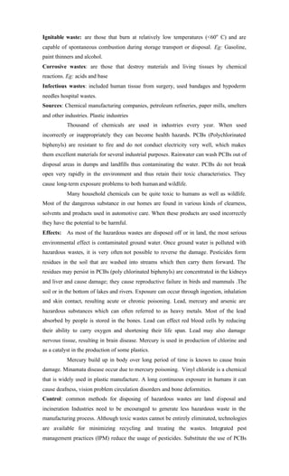 Ignitable waste: are those that burn at relatively low temperatures (<60o
C) and are
capable of spontaneous combustion during storage transport or disposal. Eg: Gasoline,
paint thinners and alcohol.
Corrosive wastes: are those that destroy materials and living tissues by chemical
reactions. Eg: acids and base
Infectious wastes: included human tissue from surgery, used bandages and hypoderm
needles hospital wastes.
Sources: Chemical manufacturing companies, petroleum refineries, paper mills, smelters
and other industries. Plastic industries
Thousand of chemicals are used in industries every year. When used
incorrectly or inappropriately they can become health hazards. PCBs (Polychlorinated
biphenyls) are resistant to fire and do not conduct electricity very well, which makes
them excellent materials for several industrial purposes. Rainwater can wash PCBs out of
disposal areas in dumps and landfills thus contaminating the water. PCBs do not break
open very rapidly in the environment and thus retain their toxic characteristics. They
cause long-term exposure problems to both humanand wildlife.
Many household chemicals can be quite toxic to humans as well as wildlife.
Most of the dangerous substance in our homes are found in various kinds of clearness,
solvents and products used in automotive care. When these products are used incorrectly
they have the potential to be harmful.
Effects: As most of the hazardous wastes are disposed off or in land, the most serious
environmental effect is contaminated ground water. Once ground water is polluted with
hazardous wastes, it is very often not possible to reverse the damage. Pesticides form
residues in the soil that are washed into streams which then carry them forward. The
residues may persist in PCBs (poly chlorinated biphenyls) are concentrated in the kidneys
and liver and cause damage; they cause reproductive failure in birds and mammals .The
soil or in the bottom of lakes and rivers. Exposure can occur through ingestion, inhalation
and skin contact, resulting acute or chronic poisoning. Lead, mercury and arsenic are
hazardous substances which can often referred to as heavy metals. Most of the lead
absorbed by people is stored in the bones. Lead can effect red blood cells by reducing
their ability to carry oxygen and shortening their life span. Lead may also damage
nervous tissue, resulting in brain disease. Mercury is used in production of chlorine and
as a catalyst in the production of some plastics.
Mercury build up in body over long period of time is known to cause brain
damage. Minamata disease occur due to mercury poisoning. Vinyl chloride is a chemical
that is widely used in plastic manufacture. A long continuous exposure in humans it can
cause deafness, vision problem circulation disorders and bone deformities.
Control: common methods for disposing of hazardous wastes are land disposal and
incineration Industries need to be encouraged to generate less hazardous waste in the
manufacturing process. Although toxic wastes cannot be entirely eliminated, technologies
are available for minimizing recycling and treating the wastes. Integrated pest
management practices (IPM) reduce the usage of pesticides. Substitute the use of PCBs
 