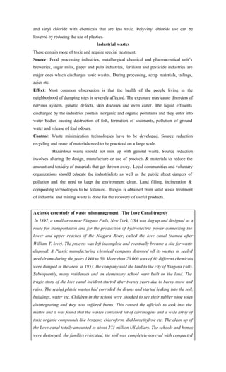 and vinyl chloride with chemicals that are less toxic. Polyvinyl chloride use can be
lowered by reducing the use of plastics.
Industrial wastes
These contain more of toxic and require special treatment.
Source: Food processing industries, metallurgical chemical and pharmaceutical unit’s
breweries, sugar mills, paper and pulp industries, fertilizer and pesticide industries are
major ones which discharges toxic wastes. During processing, scrap materials, tailings,
acids etc.
Effect: Most common observation is that the health of the people living in the
neighborhood of dumping sites is severely affected. The exposure may cause disorders of
nervous system, genetic defects, skin diseases and even caner. The liquid effluents
discharged by the industries contain inorganic and organic pollutants and they enter into
water bodies causing destruction of fish, formation of sediments, pollution of ground
water and release of foul odours.
Control: Waste minimization technologies have to be developed. Source reduction
recycling and reuse of materials need to be practiced on a large scale.
Hazardous waste should not mix up with general waste. Source reduction
involves altering the design, manufacture or use of products & materials to reduce the
amount and toxicity of materials that get thrown away. Local communities and voluntary
organizations should educate the industrialists as well as the public about dangers of
pollution and the need to keep the environment clean. Land filling, incineration &
composting technologies to be followed. Biogas is obtained from solid waste treatment
of industrial and mining waste is done for the recovery of useful products.
A classic case study of waste mismanagement: The Love Canal tragedy
In 1892, a small area near Niagara Falls, New York, USA was dug up and designed as a
route for transportation and for the production of hydroelectric power connecting the
lower and upper reaches of the Niagara River, called the love canal (named after
William T. love). The process was left incomplete and eventually became a site for waste
disposal. A Plastic manufacturing chemical company disposed off its wastes in sealed
steel drums during the years 1940 to 50. More than 20,000 tons of 80 different chemicals
were dumped in the area. In 1953, the company sold the land to the city of Niagara Falls.
Subsequently, many residences and an elementary school were built on the land. The
tragic story of the love canal incident started after twenty years due to heavy snow and
rains. The sealed plastic wastes had corroded the drums and started leaking into the soil,
buildings, water etc. Children in the school were shocked to see their rubber shoe soles
disintegrating and they also suffered burns. This caused the officials to look into the
matter and it was found that the wastes contained lot of carcinogens and a wide array of
toxic organic compounds like benzene, chloroform, dichloroethylene etc. The clean up of
the Love canal totally amounted to about 275 million US dollars. The schools and homes
were destroyed, the families relocated, the soil was completely covered with compacted
 