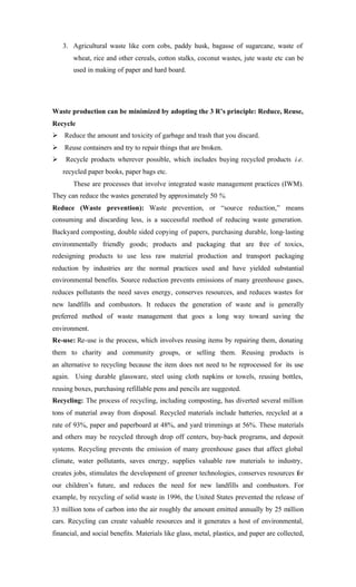 3. Agricultural waste like corn cobs, paddy husk, bagasse of sugarcane, waste of
wheat, rice and other cereals, cotton stalks, coconut wastes, jute waste etc can be
used in making of paper and hard board.
Waste production can be minimized by adopting the 3 R’s principle: Reduce, Reuse,
Recycle
Ø Reduce the amount and toxicity of garbage and trash that you discard.
Ø Reuse containers and try to repair things that are broken.
Ø Recycle products wherever possible, which includes buying recycled products i.e.
recycled paper books, paper bags etc.
These are processes that involve integrated waste management practices (IWM).
They can reduce the wastes generated by approximately 50 %.
Reduce (Waste prevention): Waste prevention, or “source reduction,” means
consuming and discarding less, is a successful method of reducing waste generation.
Backyard composting, double sided copying of papers, purchasing durable, long-lasting
environmentally friendly goods; products and packaging that are free of toxics,
redesigning products to use less raw material production and transport packaging
reduction by industries are the normal practices used and have yielded substantial
environmental benefits. Source reduction prevents emissions of many greenhouse gases,
reduces pollutants the need saves energy, conserves resources, and reduces wastes for
new landfills and combustors. It reduces the generation of waste and is generally
preferred method of waste management that goes a long way toward saving the
environment.
Re-use: Re-use is the process, which involves reusing items by repairing them, donating
them to charity and community groups, or selling them. Reusing products is
an alternative to recycling because the item does not need to be reprocessed for its use
again. Using durable glassware, steel using cloth napkins or towels, reusing bottles,
reusing boxes, purchasing refillable pens and pencils are suggested.
Recycling: The process of recycling, including composting, has diverted several million
tons of material away from disposal. Recycled materials include batteries, recycled at a
rate of 93%, paper and paperboard at 48%, and yard trimmings at 56%. These materials
and others may be recycled through drop off centers, buy-back programs, and deposit
systems. Recycling prevents the emission of many greenhouse gases that affect global
climate, water pollutants, saves energy, supplies valuable raw materials to industry,
creates jobs, stimulates the development of greener technologies, conserves resources for
our children’s future, and reduces the need for new landfills and combustors. For
example, by recycling of solid waste in 1996, the United States prevented the release of
33 million tons of carbon into the air roughly the amount emitted annually by 25 million
cars. Recycling can create valuable resources and it generates a host of environmental,
financial, and social benefits. Materials like glass, metal, plastics, and paper are collected,
 