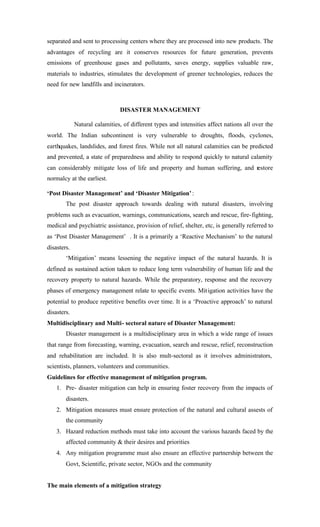 separated and sent to processing centers where they are processed into new products. The
advantages of recycling are it conserves resources for future generation, prevents
emissions of greenhouse gases and pollutants, saves energy, supplies valuable raw,
materials to industries, stimulates the development of greener technologies, reduces the
need for new landfills and incinerators.
DISASTER MANAGEMENT
Natural calamities, of different types and intensities affect nations all over the
world. The Indian subcontinent is very vulnerable to droughts, floods, cyclones,
earthquakes, landslides, and forest fires. While not all natural calamities can be predicted
and prevented, a state of preparedness and ability to respond quickly to natural calamity
can considerably mitigate loss of life and property and human suffering, and restore
normalcy at the earliest.
‘Post Disaster Management’ and ‘Disaster Mitigation’:
The post disaster approach towards dealing with natural disasters, involving
problems such as evacuation, warnings, communications, search and rescue, fire-fighting,
medical and psychiatric assistance, provision of relief, shelter, etc, is generally referred to
as ‘Post Disaster Management’ . It is a primarily a ‘Reactive Mechanism’ to the natural
disasters.
‘Mitigation’ means lessening the negative impact of the natural hazards. It is
defined as sustained action taken to reduce long term vulnerability of human life and the
recovery property to natural hazards. While the preparatory, response and the recovery
phases of emergency management relate to specific events. Mitigation activities have the
potential to produce repetitive benefits over time. It is a ‘Proactive approach’ to natural
disasters.
Multidisciplinary and Multi- sectoral nature of Disaster Management:
Disaster management is a multidisciplinary area in which a wide range of issues
that range from forecasting, warning, evacuation, search and rescue, relief, reconstruction
and rehabilitation are included. It is also mult-sectoral as it involves administrators,
scientists, planners, volunteers and communities.
Guidelines for effective management of mitigation program.
1. Pre- disaster mitigation can help in ensuring foster recovery from the impacts of
disasters.
2. Mitigation measures must ensure protection of the natural and cultural assests of
the community
3. Hazard reduction methods must take into account the various hazards faced by the
affected community & their desires and priorities
4. Any mitigation programme must also ensure an effective partnership between the
Govt, Scientific, private sector, NGOs and the community
The main elements of a mitigation strategy
 