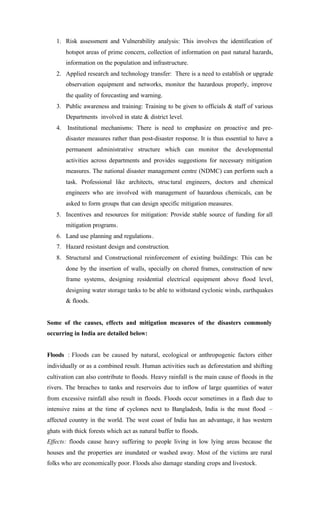 1. Risk assessment and Vulnerability analysis: This involves the identification of
hotspot areas of prime concern, collection of information on past natural hazards,
information on the population and infrastructure.
2. Applied research and technology transfer: There is a need to establish or upgrade
observation equipment and networks, monitor the hazardous properly, improve
the quality of forecasting and warning.
3. Public awareness and training: Training to be given to officials & staff of various
Departments involved in state & district level.
4. Institutional mechanisms: There is need to emphasize on proactive and pre-
disaster measures rather than post-disaster response. It is thus essential to have a
permanent administrative structure which can monitor the developmental
activities across departments and provides suggestions for necessary mitigation
measures. The national disaster management centre (NDMC) can perform such a
task. Professional like architects, structural engineers, doctors and chemical
engineers who are involved with management of hazardous chemicals, can be
asked to form groups that can design specific mitigation measures.
5. Incentives and resources for mitigation: Provide stable source of funding for all
mitigation programs.
6. Land use planning and regulations.
7. Hazard resistant design and construction.
8. Structural and Constructional reinforcement of existing buildings: This can be
done by the insertion of walls, specially on chored frames, construction of new
frame systems, designing residential electrical equipment above flood level,
designing water storage tanks to be able to withstand cyclonic winds, earthquakes
& floods.
Some of the causes, effects and mitigation measures of the disasters commonly
occurring in India are detailed below:
Floods : Floods can be caused by natural, ecological or anthropogenic factors either
individually or as a combined result. Human activities such as deforestation and shifting
cultivation can also contribute to floods. Heavy rainfall is the main cause of floods in the
rivers. The breaches to tanks and reservoirs due to inflow of large quantities of water
from excessive rainfall also result in floods. Floods occur sometimes in a flash due to
intensive rains at the time of cyclones next to Bangladesh, India is the most flood –
affected country in the world. The west coast of India has an advantage, it has western
ghats with thick forests which act as natural buffer to floods.
Effects: floods cause heavy suffering to people living in low lying areas because the
houses and the properties are inundated or washed away. Most of the victims are rural
folks who are economically poor. Floods also damage standing crops and livestock.
 