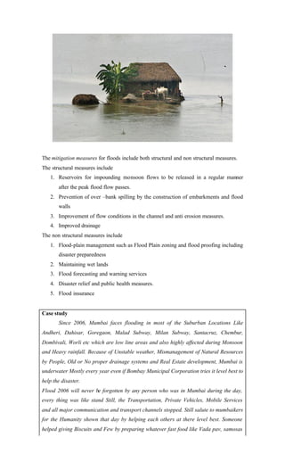 The mitigation measures for floods include both structural and non structural measures.
The structural measures include
1. Reservoirs for impounding monsoon flows to be released in a regular manner
after the peak flood flow passes.
2. Prevention of over –bank spilling by the construction of embarkments and flood
walls
3. Improvement of flow conditions in the channel and anti erosion measures.
4. Improved drainage
The non structural measures include
1. Flood-plain management such as Flood Plain zoning and flood proofing including
disaster preparedness
2. Maintaining wet lands
3. Flood forecasting and warning services
4. Disaster relief and public health measures.
5. Flood insurance
Case study
Since 2006, Mumbai faces flooding in most of the Suburban Locations Like
Andheri, Dahisar, Goregaon, Malad Subway, Milan Subway, Santacruz, Chembur,
Dombivali, Worli etc which are low line areas and also highly affected during Monsoon
and Heavy rainfall. Because of Unstable weather, Mismanagement of Natural Resources
by People, Old or No proper drainage systems and Real Estate development, Mumbai is
underwater Mostly every year even if Bombay Municipal Corporation tries it level best to
help the disaster.
Flood 2006 will never be forgotten by any person who was in Mumbai during the day,
every thing was like stand Still, the Transportation, Private Vehicles, Mobile Services
and all major communication and transport channels stopped. Still salute to mumbaikers
for the Humanity shown that day by helping each others at there level best. Someone
helped giving Biscuits and Few by preparing whatever fast food like Vada pav, samosas
 