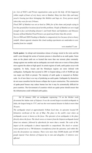 etc. Lots of NGO’s and Private organizations came up for the help. All this happened
within couple of hours of very heavy rain in Mumbai. Many lost there lifes and many
saved it loosing just there belongings like Mobiles and bags etc. Every person stayed
where they were for next 24 hours.
Flood 2007 of Mumbai was not as hard as 2006, few of the slums and people stying in
low line ground floor locations faced terrible problems. People of Mumbai are now tough
enough to face such flooding disaster’s and bomb blasts and Epidemics and Diseases
because of flood.Mumbai Flood Pictures can speak much better than this article.
Now in 2008 and 2009 Flooding in Mumbai is comparatively low because of not so heavy
rainfall. Almost opposite situation like cloud seeding experiments are undertaken to save
mumbai from low rainfall.
www.mumbai77.com
Earth quakes: An abrupt and tremendous release of energy stored in the rocks and the
earth’s crust through the action of tectonic process is described as an earth quake. Some
areas on the planet earth are so located that more than one tectonic plate constantly
change against one another and an earthquake can result when one or more of these plates
move against the others at high speed. In certain regions of earth, earth quakes occur with
regularity. In India, Assam and the Himalayan regions are more infested with
earthquakes. Earthquake that occurred in 2001 in Gujarat taking a toll of 30,000 per ape
was major one Hythi at present. The intensity of earth quake is measured on Richter
scale. As of now there is no way of predicting an earth quake. Earthquake by themselves
do not cause casualties but the houses collapse due to poor construction. The construction
of quake-proof houses may reduce human loss but it may be economically difficult for
poor countries. The Government of countries which are quake prone should ensure that
the infrastructure could withstand earth quakes.
On 26 January 2001 an earthquake registering 7.9 on the Richter scale
devastated the Indian state of Gujurat. It was the second largest recorded earthquake in
India, the largest being in 1737, and was the worst natural disaster in India in more than
50 years.
The earthquake struck at approximately 8.46am local time, its epicentre located 80
kilometres north-east of the city of Bhuj .The place in the earth's crust where an
earthquake occurs is known as the focus. The epicentre of an earthquake is the place
directly above the focus. The shock waves or tremors from the Gujurat earthquake lasted
about two minutes, followed by aftershocks for more than a month. The scale of the
impact of the earthquake is almost impossible to comprehend. The shock or seismic
waves spread out in a 700 kilometre circumference from the epicentre, and within this
area the devastation was immense. There were more than 20,000 deaths and 167,000
people injured. Four districts of Gujurat lay in ruin and altogether, 21 districts were
affected.
 
