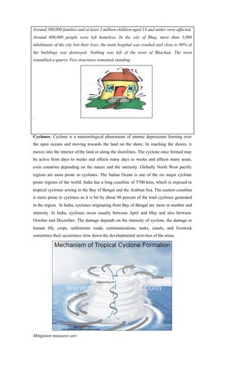 Around 300,000 families and at least 3 million children aged 14 and under were affected.
Around 600,000 people were left homeless. In the city of Bhuj, more than 3,000
inhabitants of the city lost their lives, the main hospital was crushed and close to 90% of
the buildings was destroyed. Nothing was left of the town of Bhachau. The town
resembled a quarry. Few structures remained standing
.
Cyclones: Cyclone is a meteorological phenomena of intense depressions forming over
the open oceans and moving towards the land on the shore. In reaching the shores, it
moves into the interior of the land or along the shorelines. The cyclone once formed may
be active from days to weeks and affects many days to weeks and affects many areas,
even countries depending on the nature and the intensity. Globally North West pacific
regions are more prone to cyclones. The Indian Ocean is one of the six major cyclone
prone regions of the world. India has a long coastline of 5700 kms, which is exposed to
tropical cyclones arising in the Bay of Bengal and the Arabian Sea. The eastern coastline
is more prone to cyclones as it is hit by about 80 percent of the total cyclones generated
in the region. In India, cyclones originating from Bay of Bengal are more in number and
intensity. In India, cyclones occur usually between April and May and also between
October and December. The damage depends on the intensity of cyclone, the damage to
human life, crops, settlements roads, communications, tanks, canals, and livestock
sometimes their occurrence slow down the developmental activities of the areas.
Mitigation measures are:
 