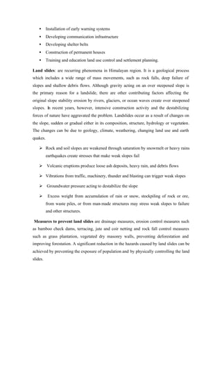 • Installation of early warning systems
• Developing communication infrastructure
• Developing shelter belts
• Construction of permanent houses
• Training and education land use control and settlement planning.
Land slides: are recurring phenomena in Himalayan region. It is a geological process
which includes a wide range of mass movements, such as rock falls, deep failure of
slopes and shallow debris flows. Although gravity acting on an over steepened slope is
the primary reason for a landslide, there are other contributing factors affecting the
original slope stability erosion by rivers, glaciers, or ocean waves create over steepened
slopes. In recent years, however, intensive construction activity and the destabilizing
forces of nature have aggravated the problem. Landslides occur as a result of changes on
the slope, sudden or gradual either in its composition, structure, hydrology or vegetation.
The changes can be due to geology, climate, weathering, changing land use and earth
quakes.
Ø Rock and soil slopes are weakened through saturation by snowmelt or heavy rains
earthquakes create stresses that make weak slopes fail
Ø Volcanic eruptions produce loose ash deposits, heavy rain, and debris flows
Ø Vibrations from traffic, machinery, thunder and blasting can trigger weak slopes
Ø Groundwater pressure acting to destabilize the slope
Ø Excess weight from accumulation of rain or snow, stockpiling of rock or ore,
from waste piles, or from man-made structures may stress weak slopes to failure
and other structures.
Measures to prevent land slides are drainage measures, erosion control measures such
as bamboo check dams, terracing, jute and coir netting and rock fall control measures
such as grass plantation, vegetated dry masonry walls, preventing deforestation and
improving forestation. A significant reduction in the hazards caused by land slides can be
achieved by preventing the exposure of population and by physically controlling the land
slides.
 
