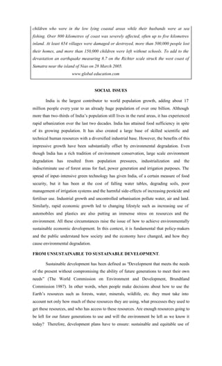 children who were in the low lying coastal areas while their husbands were at sea
fishing. Over 800 kilometres of coast was severely affected, often up to five kilometres
inland. At least 654 villages were damaged or destroyed, more than 500,000 people lost
their homes, and more than 150,000 children were left without schools. To add to the
devastation an earthquake measuring 8.7 on the Richter scale struck the west coast of
Sumatra near the island of Nias on 28 March 2005.
www.global education.com
SOCIAL ISSUES
India is the largest contributor to world population growth, adding about 17
million people every year to an already huge population of over one billion. Although
more than two-thirds of India’s population still lives in the rural areas, it has experienced
rapid urbanization over the last two decades. India has attained food sufficiency in spite
of its growing population. It has also created a large base of skilled scientific and
technical human resources with a diversified industrial base. However, the benefits of this
impressive growth have been substantially offset by environmental degradation. Even
though India has a rich tradition of environment conservation, large scale environment
degradation has resulted from population pressures, industrialization and the
indiscriminate use of forest areas for fuel, power generation and irrigation purposes. The
spread of input-intensive green technology has given India, of a certain measure of food
security, but it has been at the cost of falling water tables, degrading soils, poor
management of irrigation systems and the harmful side-effects of increasing pesticide and
fertiliser use. Industrial growth and uncontrolled urbanisation pollute water, air and land.
Similarly, rapid economic growth led to changing lifestyle such as increasing use of
automobiles and plastics are also putting an immense stress on resources and the
environment. All these circumstances raise the issue of how to achieve environmentally
sustainable economic development. In this context, it is fundamental that policy-makers
and the public understand how society and the economy have changed, and how they
cause environmental degradation.
FROM UNSUSTAINABLE TO SUSTAINABLE DEVELOPMENT.
Sustainable development has been defined as “Development that meets the needs
of the present without compromising the ability of future generations to meet their own
needs” (The World Commission on Environment and Development, Brundtland
Commission 1987). In other words, when people make decisions about how to use the
Earth’s resources such as forests, water, minerals, wildlife, etc. they must take into
account not only how much of these resources they are using, what processes they used to
get these resources, and who has access to these resources. Are enough resources going to
be left for our future generations to use and will the environment be left as we know it
today? Therefore, development plans have to ensure: sustainable and equitable use of
 