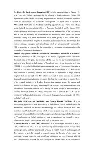 The Centre for Environment Education (CEE) in India was established in August 1984
as a Centre of Excellence supported by the Ministry of Environment and Forests. The
organisation works towards developing programmes and materials to increase awareness
about the environment and sustainable development. The head office is located in
Ahmedabad. The Centre has 41 offices including regionalcells and several field offices,
across India.. It has international offices in Australia, Bangladesh and Sri Lanka. CEE's
primary objective is to improve public awareness and understanding of the environment
with a view to promoting the conservation and sustainable useof nature and natural
resources, leading to a better environment and a better quality of life. To this end, It
undertakes demonstration projects in education, communication and development that
endorse attitudes, strategies and technologies which are environmentally sustainable.
CEE is committed to ensuring that due recognition is given to the role of education in the
promotion of sustainable development.
Bharati Vidyapeeth University, Institute of Environment Education & Research,
Pune was established in 1993.This is part of the Bharati Vidyapeeth deemed University.
Its major focus is to spread the message of the need for pro-environmental action in
society at large through a dual strategy of formal and non –formal integrated activities.
BVIEER is a one of a kind institution that caters to the need of Environment Education at
all levels - PhD, M.Sc and Diploma. The distinctive characteristics of BVIEER are its
wide mandate of teaching, research and extension. It implements a large outreach
program that has covered over 435 schools in which it trains teachers and conduct
fortnightly environment education programs. Biodiversity conservation in a major focus
of its research initiatives. It develops low-cost interpretation centers for natural and
architectural sites that are highly locale-specific as well as a large amount of innovative
environment educational material for a variety of target groups. It has developed a
teachers handbook linked to school curriculum and a textbook for UGC for the
compulsory undergraduate course on environment. Its director has developed a CD-ROM
on India’s biodiversity.
The Salim Ali Center for Ornithology and Natural History (SACON): - It is an
autonomous organization with headquarters at Coimbattore. It is a national centre for
information, education and research in ornithology and natural history in India. This
institution was Dr. Salim ali’s dream, which became a reality only after his demise and
was named in honor of Salim Ali, the leading pioneer of ornithology in India. Its mission
is "To help conserve India’s biodiversity and its sustainable use through research,
education and peoples’ participation, with birds at the centre stage".
Wild life Institute of India (WII), Dehradhun: Is an autonomous institution of MoEF,
GOI, established in 1982. It is an internationally acclaimed Institution, which offers
training program, academic courses and advisory in wildlife research and management.
The Institute is actively engaged in research across the breadth of the country on
biodiversity related issues. Its most significant publication has been ‘Planning wild life
and protected area network for India (Rodgers and Panwar,1988).It has environment
 