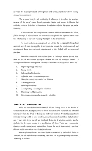 resources for meeting the needs of the present and future generations without causing
damage to environment.
.The primary objective of sustainable development is to reduce the absolute
poverty of the world’s poor through providing lasting and secure livelihoods that
minimize resource depletion, environmental degradation, cultural disruption and social
instability.
It also considers the equity between countries and continents races and closes,
gender and ages. It includes social and economic development. It is a process which leads
to a better quality of life while reducing the impact on the environment.
To ensure sustainable development, any activity that is expected to bring about
economic growth must also consider its environmental impacts for long term growth and
development. Long term economic development is inter linked with environmental
practices.
Practicing sustainable development poses a challenge because people must
learn to live on the world’s ecological interest and not on ecological capital. To
accomplish sustainable development, a number of areas have to be organised. Those are
1. Improving energy efficiency
2. Saving forests
3. Safeguarding biodiversity
4. Adopting water resources management
5. Managing coastal zones and ocean fisheries
6. Arresting pollution
7. Planning cities better
8. Accomplishing a second green revolution
9. Stabilizing world population
10. Stopping environmentally destructive subsidies
WOMEN AND CHILD WELFARE
There are several environmental factors that are closely linked to the welfare of
women and children. Each year, close to eleven million children worldwide are estimated
to have died from the effects of disease and inadequate nutrition. Most of these deaths are
in the developing world. In some countries, more than one in five children die before they
are 5 years old. Seven out of ten childhood deaths in developing countries can be
attributed to five main causes, or a combination of them. These are: pneumonia,
diarrhea, measles, malaria and malnutrition. Around the world, three out of every four
children suffer from at least one of these conditions.
Most respiratory diseases are caused by or are worsened by polluted air. living in
crowded, ill-ventilated homes with smoky, open fires can trigger respiratory conditions,
especially in children.
 