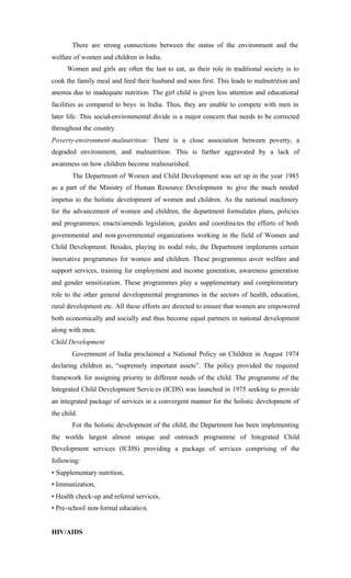 There are strong connections between the status of the environment and the
welfare of women and children in India.
Women and girls are often the last to eat, as their role in traditional society is to
cook the family meal and feed their husband and sons first. This leads to malnutrition and
anemia due to inadequate nutrition. The girl child is given less attention and educational
facilities as compared to boys in India. Thus, they are unable to compete with men in
later life. This social-environmental divide is a major concern that needs to be corrected
throughout the country.
Poverty-environment-malnutrition: There is a close association between poverty, a
degraded environment, and malnutrition. This is further aggravated by a lack of
awareness on how children become malnourished.
The Department of Women and Child Development was set up in the year 1985
as a part of the Ministry of Human Resource Development to give the much needed
impetus to the holistic development of women and children. As the national machinery
for the advancement of women and children, the department formulates plans, policies
and programmes; enacts/amends legislation, guides and coordinates the efforts of both
governmental and non-governmental organizations working in the field of Women and
Child Development. Besides, playing its nodal role, the Department implements certain
innovative programmes for women and children. These programmes cover welfare and
support services, training for employment and income generation, awareness generation
and gender sensitization. These programmes play a supplementary and complementary
role to the other general developmental programmes in the sectors of health, education,
rural development etc. All these efforts are directed to ensure that women are empowered
both economically and socially and thus become equal partners in national development
along with men.
Child Development
Government of India proclaimed a National Policy on Children in August 1974
declaring children as, “supremely important assets”. The policy provided the required
framework for assigning priority to different needs of the child. The programme of the
Integrated Child Development Services (ICDS) was launched in 1975 seeking to provide
an integrated package of services in a convergent manner for the holistic development of
the child.
For the holistic development of the child, the Department has been implementing
the worlds largest almost unique and outreach programme of Integrated Child
Development services (ICDS) providing a package of services comprising of the
following:
• Supplementary nutrition,
• Immunization,
• Health check-up and referral services,
• Pre-school non-formal education.
HIV/AIDS
 