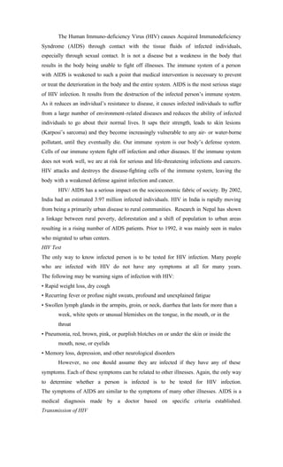 The Human Immuno-deficiency Virus (HIV) causes Acquired Immunodeficiency
Syndrome (AIDS) through contact with the tissue fluids of infected individuals,
especially through sexual contact. It is not a disease but a weakness in the body that
results in the body being unable to fight off illnesses. The immune system of a person
with AIDS is weakened to such a point that medical intervention is necessary to prevent
or treat the deterioration in the body and the entire system. AIDS is the most serious stage
of HIV infection. It results from the destruction of the infected person’s immune system.
As it reduces an individual’s resistance to disease, it causes infected individuals to suffer
from a large number of environment-related diseases and reduces the ability of infected
individuals to go about their normal lives. It saps their strength, leads to skin lesions
(Karposi’s sarcoma) and they become increasingly vulnerable to any air- or water-borne
pollutant, until they eventually die. Our immune system is our body’s defense system.
Cells of our immune system fight off infection and other diseases. If the immune system
does not work well, we are at risk for serious and life-threatening infections and cancers.
HIV attacks and destroys the disease-fighting cells of the immune system, leaving the
body with a weakened defense against infection and cancer.
HIV/ AIDS has a serious impact on the socioeconomic fabric of society. By 2002,
India had an estimated 3.97 million infected individuals. HIV in India is rapidly moving
from being a primarily urban disease to rural communities. Research in Nepal has shown
a linkage between rural poverty, deforestation and a shift of population to urban areas
resulting in a rising number of AIDS patients. Prior to 1992, it was mainly seen in males
who migrated to urban centers.
HIV Test
The only way to know infected person is to be tested for HIV infection. Many people
who are infected with HIV do not have any symptoms at all for many years.
The following may be warning signs of infection with HIV:
• Rapid weight loss, dry cough
• Recurring fever or profuse night sweats, profound and unexplained fatigue
• Swollen lymph glands in the armpits, groin, or neck, diarrhea that lasts for more than a
week, white spots or unusual blemishes on the tongue, in the mouth, or in the
throat
• Pneumonia, red, brown, pink, or purplish blotches on or under the skin or inside the
mouth, nose, or eyelids
• Memory loss, depression, and other neurological disorders
However, no one should assume they are infected if they have any of these
symptoms. Each of these symptoms can be related to other illnesses. Again, the only way
to determine whether a person is infected is to be tested for HIV infection.
The symptoms of AIDS are similar to the symptoms of many other illnesses. AIDS is a
medical diagnosis made by a doctor based on specific criteria established.
Transmission of HIV
 