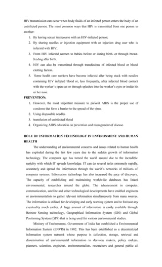 HIV transmission can occur when body fluids of an infected person enters the body of an
uninfected person. The most common ways that HIV is transmitted from one person to
another:
1. By having sexual intercourse with an HIV-infected person;
2. By sharing needles or injection equipment with an injection drug user who is
infected with HIV;
3. From HIV infected women to babies before or during birth, or through breast-
feeding after birth.
4. HIV can also be transmitted through transfusions of infected blood or blood
clotting factors.
5. Some health care workers have become infected after being stuck with needles
containing HIV infected blood or, less frequently, after infected blood contact
with the worker’s open cut or through splashes into the worker’s eyes or inside his
or her nose.
PREVENTION:
1. However, the most important measure to prevent AIDS is the proper use of
condoms that form a barrier to the spread of the virus.
2. Using disposable needles
3. transfusion of uninfected blood
4. Organizing AIDS education on prevention and management of disease.
ROLE OF INFORMATION TECHNOLOGY IN ENVIRONMENT AND HUMAN
HEALTH
The understanding of environmental concerns and issues related to human health
has exploded during the last few years due to the sudden growth of information
technology. The computer age has turned the world around due to the incredible
rapidity with which IT spreads knowledge. IT can do several tasks extremely rapidly,
accurately and spread the information through the world’s networks of millions of
computer systems. Information technology has also increased the pace of discovery.
The capacity of establishing and maintaining worldwide databases has linked
environmental, researches around the globe. The advancement in computer,
communication, satellite and other technological developments have enabled engineers
or environmentalists to gather relevant information simultaneously from many sources.
The information is utilized for developing and early warning system and to forecast any
eventuality much earlier. A large amount of information is easily available through
Remote Sensing technology, Geographical Information System (GIS) and Global
Positioning System (GPS) that is being used for various environmental studies.
Ministry of Environment, Government of India has established a Environmental
Information System (ENVIS) in 1982. This has been established as a decentralized
information system network whose purpose is collection, storage, retrieval and
dissemination of environmental information to decision makers, policy makers,
planners, scientists, engineers, environmentalists, researchers and general public all
 