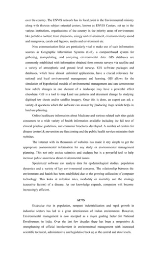 over the country. The ENVIS network has its focal point in the Environmental ministry
along with thirteen subject oriented centers, known as ENVIS Centers, set up in the
various institutions, organizations of the country in the priority areas of environment
like pollution control, toxic chemicals, energy and environment, environmentally sound
and mangroves, corals and lagoons, media and environment etc.
New communication links are particularly vital to make use of such information
sources as Geographic Information Systems (GIS), a computerbased system for
gathering, manipulating, and analyzing environmental data. GIS databases are
commonly established with information obtained from remote surveys via satellite and
a variety of atmospheric and ground level surveys. GIS software packages and
databases, which have almost unlimited applications, have a crucial relevance for
national and local environmental management and learning. GIS allows for the
simulation of hypothetical models of environmental management and can demonstrate
how subUe changes in one element of a landscape may have a powerful effect
elsewhere. GIS is a tool to map Land use patterns and document change by studying
digitized top sheets and/or satellite imagery. Once this is done, an expert can ask a
variety of questions which the software can answer by producing maps which helps in
land use planning.
Online healthcare information about Medicare and various related web sites guide
consumers to a wide variety of health information available including the full text of
clinical practice guidelines, and consumer brochures developed. A number of centers for
disease control & prevention are functioning and the public health service maintains their
websites.
The Internet with its thousands of websites has made it very simple to get the
appropriate environmental information for any study or environmental management
planning. This not only assists scientists and students but is a powerful tool to help
increase public awareness about environmental issues.
Specialized software can analyze data for epidemiological studies, population
dynamics and a variety of key environmental concerns. The relationship between the
environment and health has been established due to the growing utilization of computer
technology. This looks at infection rates, morbidity or mortality and the etiology
(causative factors) of a disease. As our knowledge expands, computers wilt become
increasingly efficient.
ACTS
Excessive rise in population, rampant industrialization and rapid growth in
industrial sectors has led to a great deterioration of Indian environment. However,
Environmental management is now accepted as a major guiding factor for National
Development in India. Over the last few decades there has been a progressive &
strengthening of official involvement in environmental management with increased
scientific technical, administrative and legislative back up at the central and state levels.
 