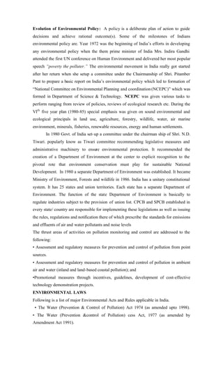 Evolution of Environmental Policy: A policy is a deliberate plan of action to guide
decisions and achieve rational outcome(s). Some of the milestones of Indians
environmental policy are. Year 1972 was the beginning of India’s efforts in developing
any environmental policy when the them prime minister of India Mrs. Indira Gandhi
attended the first UN conference on Human Environment and delivered her most popular
speech “poverty the polluter.” The environmental movement in India really got started
after her return when she setup a committee under the Chairmanship of Shri. Pitamber
Pant to prepare a basic report on India’s environmental policy which led to formation of
“National Committee on Environmental Planning and coordination (NCEPC)” which was
formed in Department of Science & Technology. NCEPC was given various tasks to
perform ranging from review of policies, reviews of ecological research etc. During the
VIth
five year plan (1980-85) special emphasis was given on sound environmental and
ecological principals in land use, agriculture, forestry, wildlife, water, air marine
environment, minerals, fisheries, renewable resources, energy and human settlements.
In 1980 Govt. of India set-up a committee under the chairman ship of Shri. N.D.
Tiwari. popularly know as Tiwari committee recommending legislative measures and
administrative machinery to ensure environmental protection. It recommended the
creation of a Department of Environment at the center to explicit recognition to the
pivotal rote that environment conservation must play for sustainable National
Development. In 1980 a separate Department of Environment was established. It became
Ministry of Environment, Forests and wildlife in 1986. India has a unitary constitutional
system. It has 25 states and union territories. Each state has a separate Department of
Environment. The function of the state Department of Environment is basically to
regulate industries subject to the provision of union list. CPCB and SPCB established in
every state/ country are responsible for implementing these legislations as well as issuing
the rules, regulations and notification there of which prescribe the standards for emissions
and effluents of air and water pollutants and noise levels
The thrust areas of activities on pollution monitoring and control are addressed to the
following:
• Assessment and regulatory measures for prevention and control of pollution from point
sources.
• Assessment and regulatory measures for prevention and control of pollution in ambient
air and water (inland and land-based coastal pollution); and
•Promotional measures through incentives, guidelines, development of cost-effective
technology demonstration projects.
ENVIRONMENTAL LAWS
Following is a list of major Environmental Acts and Rules applicable in India.
• The Water (Prevention & Control of Pollution) Act 1974 (as amended upto 1998).
• The Water (Prevention &control of Pollution) cess Act, 1977 (as amended by
Amendment Act 1991).
 
