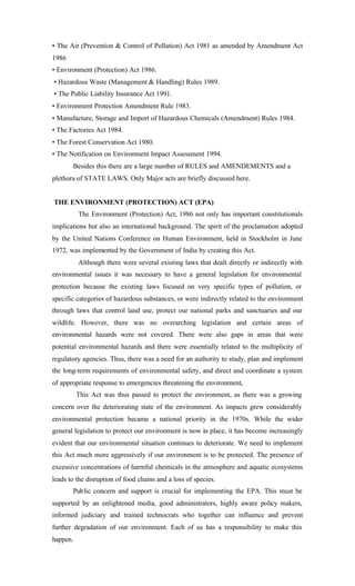 • The Air (Prevention & Control of Pollution) Act 1981 as amended by Amendment Act
1986
• Environment (Protection) Act 1986.
• Hazardous Waste (Management & Handling) Rules 1989.
• The Public Liability Insurance Act 1991.
• Environment Protection Amendment Rule 1983.
• Manufacture, Storage and Import of Hazardous Chemicals (Amendment) Rules 1984.
• The Factories Act 1984.
• The Forest Conservation Act 1980.
• The Notification on Environment Impact Assessment 1994.
Besides this there are a large number of RULES and AMENDEMENTS and a
plethora of STATE LAWS. Only Major acts are briefly discussed here.
THE ENVIRONMENT (PROTECTION) ACT (EPA)
The Environment (Protection) Act, 1986 not only has important constitutionals
implications but also an international background. The spirit of the proclamation adopted
by the United Nations Conference on Human Environment, held in Stockholm in June
1972, was implemented by the Government of India by creating this Act.
Although there were several existing laws that dealt directly or indirectly with
environmental issues it was necessary to have a general legislation for environmental
protection because the existing laws focused on very specific types of pollution, or
specific categories of hazardous substances, or were indirectly related to the environment
through laws that control land use, protect our national parks and sanctuaries and our
wildlife. However, there was no overarching legislation and certain areas of
environmental hazards were not covered. There were also gaps in areas that were
potential environmental hazards and there were essentially related to the multiplicity of
regulatory agencies. Thus, there was a need for an authority to study, plan and implement
the long-term requirements of environmental safety, and direct and coordinate a system
of appropriate response to emergencies threatening the environment,
This Act was thus passed to protect the environment, as there was a growing
concern over the deteriorating state of the environment. As impacts grew considerably
environmental protection became a national priority in the 1970s. While the wider
general legislation to protect our environment is now in place, it has become increasingly
evident that our environmental situation continues to deteriorate. We need to implement
this Act much more aggressively if our environment is to be protected. The presence of
excessive concentrations of harmful chemicals in the atmosphere and aquatic ecosystems
leads to the disruption of food chains and a loss of species.
Public concern and support is crucial for implementing the EPA. This must be
supported by an enlightened media, good administrators, highly aware policy makers,
informed judiciary and trained technocrats who together can influence and prevent
further degradation of our environment. Each of us has a responsibility to make this
happen.
 