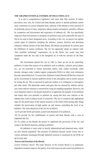 THE AIR (PREVENTION & CONTROL OF POLLUTION) ACT:
It is also a comprehensive legislation with more than fifty sections. It makes
provisions, inter alia, for Central and State Boards, power to declare pollution control
areas, restrictions on certain industrial units, authority of the Boards to limit emission of
air pollutants, power of entry, inspection, taking samples and analysis, penalties, offences
by companies and Government and cognizance of offences etc. The Act specifically
empowers State Government to designate air pollution areas and to prescribe the type of
fuel to be used in these designated areas. According to this Act, no person can operate
certain types of industries including the asbestos, cement, fertilizer and petroleum
industries without consent of the State Board. The Board can predicate its consent upon
the fulfillment of certain conditions. The Air Act apparently adopts an industry wide
“best available technology” requirement. As in the Water Act, courts may hear
complaints under the Act only at the instigation of, or with the sanction of, the State
Board.
The Government passed this Act in 1981 to clean up our air by controlling
pollution. It states that sources of air pollution such as industry, vehicles, power plants,
etc., are not permitted to release particulate matter, lead, carbon monoxide, sulfur
dioxide, nitrogen oxide, volatile organic compounds (VOCs) or other toxic substances
beyond a prescribed level. To ensure this, Pollution Control Boards (PCBs) have been set
up by Government to measure pollution levels in the atmosphere and at certain sources
by testing the air. This is measured in parts per million or in milligrams or micrograms
per cubic meter. The particulate matter and gases that are released by industry and by
cars, buses and two wheelers is measured by using air-sampling equipment. However, the
most important aspect is for people themselves to appreciate the dangers of air pollution
and reduce their own potential as polluters by seeing that their own vehicles or the
industry they work in reduces levels of emissions. This Act is created to take appropriate
steps for the preservation of the natural resources of the Earth which among other things
includes the preservation of high quality air and ensures controlling the level of air
pollution. The main objectives of the Act are as follows:
(a) To provide for the prevention, control and abatement of air pollution.
(b) To provide for the establishment of central and State Boards with a view to
implement the Act.
(C) To confer on the Boards the powers to implement the provisions of the Act and
assign to the Boards functions relating to pollution
Air pollution is more acute in heavily industrialized and urbanized areas, which
are also densely populated. The presence of pollution beyond certain Limits due to
various pollutants discharged through industrial emission is monitored by the PCBs set
up in every state.
Powers and Functions of the Boards
Central Pollution Board: The main function of the Central Board is to implement
legislation created to improve the quality of air and to prevent and control air pollution in
 