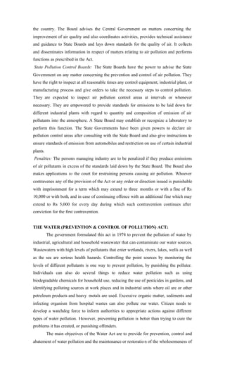 the country. The Board advises the Central Government on matters concerning the
improvement of air quality and also coordinates activities, provides technical assistance
and guidance to State Boards and lays down standards for the quality of air. It collects
and disseminates information in respect of matters relating to air pollution and performs
functions as prescribed in the Act.
State Pollution Control Boards: The State Boards have the power to advise the State
Government on any matter concerning the prevention and control of air pollution. They
have the right to inspect at all reasonable times any control equipment, industrial plant, or
manufacturing process and give orders to take the necessary steps to control pollution.
They are expected to inspect air pollution control areas at intervals or whenever
necessary. They are empowered to provide standards for emissions to be laid down for
different industrial plants with regard to quantity and composition of emission of air
pollutants into the atmosphere. A State Board may establish or recognize a laboratory to
perform this function. The State Governments have been given powers to declare air
pollution control areas after consulting with the State Board and also give instructions to
ensure standards of emission from automobiles and restriction on use of certain industrial
plants.
Penalties: The persons managing industry are to be penalized if they produce emissions
of air pollutants in excess of the standards laid down by the State Board. The Board also
makes applications to the court for restraining persons causing air pollution. Whoever
contravenes any of the provision of the Act or any order or direction issued is punishable
with imprisonment for a term which may extend to three months or with a fine of Rs
10,000 or with both, and in case of continuing offence with an additional fine which may
extend to Rs 5,000 for every day during which such contravention continues after
conviction for the first contravention.
THE WATER (PREVENTION & CONTROL OF POLLUTION) ACT:
The government formulated this act in 1974 to prevent the pollution of water by
industrial, agricultural and household wastewater that can contaminate our water sources.
Wastewaters with high levels of pollutants that enter wetlands, rivers, lakes, wells as well
as the sea are serious health hazards. Controlling the point sources by monitoring the
levels of different pollutants is one way to prevent pollution, by punishing the polluter.
Individuals can also do several things to reduce water pollution such as using
biodegradable chemicals for household use, reducing the use of pesticides in gardens, and
identifying polluting sources at work places and in industrial units where oil are or other
petroleum products and heavy metals are used. Excessive organic matter, sediments and
infecting organism from hospital wastes can also pollute our water. Citizen needs to
develop a watchdog force to inform authorities to appropriate actions against different
types of water pollution. However, preventing pollution is better than trying to cure the
problems it has created, or punishing offenders.
The main objectives of the Water Act are to provide for prevention, control and
abatement of water pollution and the maintenance or restoration of the wholesomeness of
 
