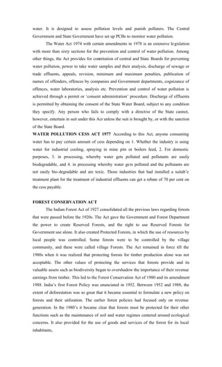 water. It is designed to assess pollution levels and punish polluters. The Central
Government and State Government have set up PCBs to monitor water pollution.
The Water Act 1974 with certain amendments in 1978 is an extensive legislation
with more than sixty sections for the prevention and control of water pollution. Among
other things, the Act provides for constitution of central and State Boards for preventing
water pollution, power to take water samples and their analysis, discharge of sewage or
trade effluents, appeals, revision, minimum and maximum penalties, publication of
names of offenders, offences by companies and Government departments, cognizance of
offences, water laboratories, analysis etc. Prevention and control of water pollution is
achieved through a permit or ‘consent administration’ procedure. Discharge of effluents
is permitted by obtaining the consent of the State Water Board, subject to any condition
they specify. Any person who fails to comply with a directive of the State cannot,
however, entertain in suit under this Act unless the suit is brought by, or with the sanction
of the State Board.
WATER POLLUTION CESS ACT 1977 According to this Act, anyone consuming
water has to pay certain amount of cess depending on 1. Whether the industry is using
water for industrial cooling, spraying in mine pits or boilers feed, 2. For domestic
purposes, 3. in processing, whereby water gets polluted and pollutants are easily
biodegradable, and 4. in processing whereby water gets polluted and the pollutants are
not easily bio-degradable and are toxic. Those industries that had installed a suitab’e
treatment plant for the treatment of industrial effluents can get a rebate of 70 per cent on
the cess payable.
FOREST CONSERVATION ACT
The Indian Forest Act of 1927 consolidated all the previous laws regarding forests
that were passed before the 1920s. The Act gave the Government and Forest Department
the power to create Reserved Forests, and the right to use Reserved Forests for
Government use alone. It also created Protected Forests, in which the use of resources by
local people was controlled. Some forests were to be controlled by the village
community, and these were called village Forests. The Act remained in force till the
1980s when it was realized that protecting forests for timber production alone was not
acceptable. The other values of protecting the services that forests provide and its
valuable assets such as biodiversity began to overshadow the importance of their revenue
earnings from timber. This led to the Forest Conservation Act of 1980 and its amendment
1988. India’s first Forest Policy was enunciated in 1952. Between 1952 and 1988, the
extent of deforestation was so great that it became essential to formulate a new policy on
forests and their utilization. The earlier forest policies had focused only on revenue
generation. In the 1980’s it became clear that forests must be protected for their other
functions such as the maintenance of soil and water regimes centered around ecological
concerns. It also provided for the use of goods and services of the forest for its local
inhabitants,
 