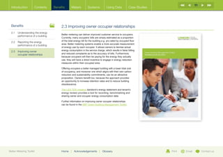 11
  Introduction        Contents     Benefits       Meters          Systems            Using Data            Case Studies




  Benefits                              2.3 Improving owner occupier relationships
  2.1	Understanding the energy
                                        Better metering can deliver improved customer service to occupiers.
       performance of a building
                                        Currently, many occupiers’ bills are simply estimated as a proportion
                                        of the total energy bill for the building e.g. pro-rated by occupied floor
  2.2	  eporting the energy
       R
                                        area. Better metering systems enable a more accurate measurement
       performance of a building
                                        of energy use by each occupier. It allows owners to itemise actual
  2.3	Improving owner                  energy consumption in the service charge, which results in fairer billing
       occupier relationships           and reduced complaints as to the accuracy of bills. Furthermore,
                                        because occupiers will then be paying for the energy they actually
                                        use, they will have a direct incentive to engage in energy reduction
                                        measures within their occupied area.

                                        Offering occupiers a better managed building with a lower total cost
                                        of occupancy, and moreover one which aligns with their own carbon
                                        reduction and sustainability commitments, can be an attractive
                                        proposition. Owners benefit too, because the approach provides
                                        an opportunity to increase retention rates and to reduce building
                                        obsolescence.

                                        The LES-TER initiative (landlord’s energy statement and tenant’s
                                        energy review) provides a tool for recording, benchmarking and
                                        sharing owner and occupier energy consumption data.

                                        Further information on improving owner occupier relationships
                                        can be found in the BBP Green Building Management Toolkit.




Better Metering Toolkit                 Home     |   Acknowledgements         |   Glossary                                Print   Email        Contact us
 