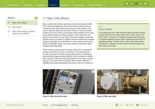 13
  Introduction        Contents       Benefits      Meters           Systems           Using Data            Case Studies




  Meters                                  3.1 Main Utility Meters
  3.1	 Main Utility Meters
                                          Many commercial buildings (particularly ones constructed pre-2002
                                          Part L Building Regulations) will only have basic energy metering              BOX 1
  3.2	Sub-meters
                                          comprising main utility meters (also known as ‘fiscal’ meters): one
                                                                                                                         Check meters
  3.3	What better energy metering        each for gas and electricity (see Figure 4 and 5). These are usually
                                          located at the point of entry of the supply to the building and are used       For buildings with over 1MW electrical supply, the utility company
       options are available?
                                          by the utility company for billing purposes. These meters are very             provides both the main utility meter and a ‘check’ meter. The
                                          basic and are similar to those used in domestic buildings. Customers           check meter is required for validation purposes and its reading
                                          typically receive a monthly or quarterly bill that provides the cumulative     is compared against the main meter’s reading to ensure that it is
                                          energy consumption since the last bill. In many cases, the bill will be        operating correctly. The term ‘check’ meter is also often used to
                                          based on estimated energy use unless manual (or automatic) meter               describe any ‘unofficial’ sub-meter used to compare against any
                                          readings have taken place.                                                     main utility or sub-meter.

                                          These meters provide limited information with which to manage the
                                          energy consumption and cost in a building. The energy data can
                                          be used to assess the relative energy performance of a building by
                                          benchmarking it against similar data from other buildings of a similar
                                          type. However, it does not provide information on how, when or where
                                          energy is consumed within a building, which makes it difficult to
                                          establish why energy performance may be poor and how to improve it.




                                          Figure 4: Main electricity meter                                             Figure 5: Main gas meter




Better Metering Toolkit                   Home     |   Acknowledgements        |   Glossary                                                           Print         Email          Contact us
 