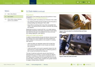 15
  Introduction        Contents       Benefits       Meters          Systems            Using Data             Case Studies




  Meters                                  3.2 Sub-meters (continued)
  3.1	 Main Utility Meters
                                          Regulations
  3.2	Sub-meters                          The provision of sub-metering is also part of the guidance on ways
                                          of satisfying Part L of the Building Regulations:
  3.3	What better energy metering        •	 Sub-metering within new buildings was introduced in Part L 2002.
       options are available?
                                          •	  ub-metering of building services provided as part of the work to
                                             S
                                             existing buildings was introduced in Part L 2006.
                                          •	  ince 2006, for buildings which have a floor area greater than
                                             S
                                             1000m2, sub-metering should be capable of automatic data reading
                                             and collection.
                                          Reasonable provision to comply with Part L is to install metering
                                          that enables at least 90% of the energy consumption for each energy         Figure 8: Gas sub-meter for a Combined Heat and Power
                                          type (electricity and gas) to be assigned to its various end uses           (CHP) engine
                                          (e.g. heating, lighting etc.) (see Figure 8).

                                          Heat and coolth sub-meters
                                          In addition to typical electricity and gas sub-metering, heat and coolth
                                          sub-metering can be used to apportion the energy supplied from
                                          central heating and cooling systems to the occupiers in a building
                                          (see Figure 9).

                                          •	 Heat’ sub-meters can separately measure the hot water flow
                                             ‘
                                             from a central heating system to each occupier and estimate
                                             their energy use.
                                          •	 Coolth’ sub-meters can be used to separately measure the cold
                                             ‘
                                             water flow from a central chilled water air conditioning system to
                                             each occupier and estimate their energy use.

                                          This type of metering is particularly relevant where there is a
                                          disproportionate use of heating or cooling amongst the different
                                          occupiers in a building e.g. where there is a large data centre, or         Figure 9: Heat and coolth sub-meter
                                          24/7 trading floors. Occupiers can be supplied with more accurate
                                          and fairer billing, resulting in fewer complaints and a greater incentive
                                          to engage in energy reduction initiatives.



Better Metering Toolkit                   Home     |   Acknowledgements         |   Glossary                                                     Print      Email        Contact us
 