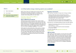 16
  Introduction        Contents       Benefits      Meters          Systems            Using Data           Case Studies




  Meters                                  3.3 What better energy metering options are available?
  3.1	 Main Utility Meters
                                          Better energy meters are available which provide more useful              Regulatory requirements
                                          information on the energy consumption in a building. The
  3.2	Sub-meters                                                                                                    AMR metering is mandatory for large users of energy, as follows:
                                          most common names for these meters are ‘advanced meters’,
  3.3	What better energy metering        ‘automatic meter reading (AMR)’ and ‘smart meters’.                       •	  lectricity: AMR meters which provide half-hourly interval
                                                                                                                       E
       options are available?                                                                                          consumption data are required in situations where the average
                                          Automatic meter reading (AMR) or                                             peak electricity demand over the three months of highest
                                          ‘advanced’ metering                                                          consumption within a year exceeds 100kW.
                                          What is AMR/advanced metering                                             •	  as: Daily AMR meters are required where gas is supplied to
                                                                                                                       G
                                          AMR technology provides the ability to read a meter remotely,                sites where the annual consumption level is 58,600MWh or more.
                                          automatically and at frequent intervals. Such meters are also often       By 6th April 2014, the following buildings must also have AMR metering.
                                          termed ‘advanced’. The technology is applicable to both main utility
                                          meters and sub-meters. It is important to note that existing meters can   •	  lectricity: Non-domestic premises which fall into electricity tarriff
                                                                                                                       E
                                          either be replaced with new AMR capable meters or retrofitted with           profile classes 5, 6, 7 and 8.
                                          AMR technology (see Section 4: Systems) for more details.
                                                                                                                    •	  as: Non-domestic premises with an annual consumption
                                                                                                                       G
                                          AMR capable main utility meters allow a utility company to remotely          of more than 732MWh.
                                          access energy consumption data. Energy readings are typically             F
                                                                                                                     or further information see Department of Energy and
                                          recorded on a half-hourly basis, providing much more accurate             Climate Change.
                                          and ‘up to date’ energy usage data (than available through monthly
                                          or quarterly bills). This type of meter also reduces the need for         AMR sub-meters
                                          manual readings and provides the client access to the information         AMR capable sub-meters operate in much the same way as AMR
                                          e.g. via internet ‘portals’.                                              main utility meters. They provide more accurate and ‘up-to-date’
                                                                                                                    energy consumption data for a sub-meter which measures a specific
                                                                                                                    location or energy load – storing and transmitting readings typically
                                                                                                                    on a half-hourly basis. Data for these meters is not transmitted
                                                                                                                    to a utility company but is used by building management where
                                                                                                                    performance can by analysed to ensure efficient operation and
                                                                                                                    identify energy reduction opportunities (See Section 5: Using Data
                                                                                                                    for more information).


                                                                                                                      Continue




Better Metering Toolkit                   Home     |   Acknowledgements        |   Glossary                                                           Print          Email           Contact us
 