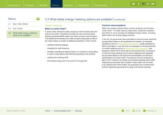 17
  Introduction        Contents       Benefits       Meters           Systems            Using Data            Case Studies




  Meters                                  3.3 What better energy metering options are available? (continued)
  3.1	 Main Utility Meters
                                          ‘Smart’ metering                                                             Common misconceptions
  3.2	Sub-meters                          What is a smart meter?                                                       Within the property industry there is some confusion over the term
                                                                                                                       ‘smart meter’. It is often used by trade press, equipment suppliers
                                          A ‘smart’ meter allows the utility company to both remotely read and
  3.3	What better energy metering        instruct the meter. It therefore provides two-way communication
                                                                                                                       and others to cover all types of intelligent energy meters, including
       options are available?             whereas advanced/AMR meters only allow one-way communication.
                                                                                                                       AMR meters and energy display devices.
                                          This additional functionality (of a utility company being able to instruct   In the UK, the government has committed to roll-out of smart electricity
                                          the meter) allows a number of additional operations, which include:          and gas fiscal meters to all households and smaller non-domestic
                                                                                                                       premises by 2019. A Smart Metering Prospectus jointly published by
                                          •	 updating metering software
                                                                       .
                                                                                                                       DECC and Ofgem in July 2010 set out proposals on the key elements
                                          •	 changing the read frequency.                                              of a smart metering roll-out. A Response to the Consultation was
                                                                                                                       released in March 2010 which sets out the government’s conclusions
                                          •	  emotely controlling an agreed portion of a customer’s consumption
                                             r
                                                                                                                       on how the smart metering roll-out will be organised and regulated
                                             in order to help balance grid electrical generation and demand.
                                                                                                                       and provides details on the high-level functionalities and technical
                                          •	  pdating the metering tariff.
                                             u                                                                         specifications of a smart meter. The planned roll-out is expected to
                                          •	 terminating energy use in the event of non-payment.                       start in 2014, however, for smaller non-domestic buildings where AMR
                                                                                                                       metering has previously been installed, these meters will not need
                                                                                                                       to be replaced with smart meters. No proposals have currently been
                                                                                                                       outlined regarding requirements for larger commercial buildings.




Better Metering Toolkit                   Home     |   Acknowledgements         |   Glossary                                                          Print         Email         Contact us
 