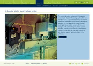 18
  Introduction        Contents   Benefits    Meters       Systems          Using Data   Case Studies

                                                          Overview | AMR Schematic | Cost Table | Technical Detail



  4. Choosing a better energy metering system

                                                                                                This section provides guidance on the separate
                                                                                                components of an AMR metering system. It is not
                                                                                                intended to be a fully comprehensive guide and the
                                                                                                reader may need additional technical support when
                                                                                                selecting the most appropriate system for their
                                                                                                building(s). However, this section will help when
                                                                                                engaging with system designers, meter system
                                                                                                suppliers and utility companies. It outlines the key
                                                                                                decisions to be made and the main advantages
                                                                                                and disadvantages of options available in the
                                                                                                UK today.

                                                                                                  Continue




Better Metering Toolkit               Home   |   Acknowledgements   |   Glossary                                       Print      Email        Contact us
 