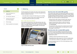 24
  Introduction        Contents           Benefits      Meters           Systems            Using Data            Case Studies

                                                                        Overview |   AMR Schematic   | Cost Table | Technical Detail



  Detail                                      1. Metering
  1	Metering
                                              The first component in the system is the meter, which measures the          Electricity meter with enabled AMR capability
                                              amount of energy being consumed. This section discusses the key
  2	Data transmission to a                                                                                               If the existing meter already has enabled AMR capability, the data will
                                              decisions necessary in procuring:                                           already be automatically collected and transmitted to a utility company
     central point
                                                                                                                          for billing purposes at half-hourly intervals. If so, there is no need for any
                                              •	 main utility meters to measure the total energy use in a building
  3	   On-site data collection                                                                                            changes to be made to the meter. All that is required is to gain access to
                                              •	  ub-meters to measure energy used by specific areas of the
                                                 s                                                                        the data. There are three options for obtaining the data:
  4	External transmission                       building or particular end-uses (e.g. the chiller).
     for off-site analysis                                                                                                •	  equest that the utility company provides the data, either by
                                                                                                                             R
                                              Main Utility Electricity Meters                                                providing access via a web-portal, or by emailing the data.
  5	Data storage                             Every building will already have a main utility electricity meter (see      •	  ppoint a licensed Data Collector to collect the metering
                                                                                                                             A
                                              Figure 10). It is necessary to check whether it is a half-hourly capable       data for both the utility company and the owner / occupier
  6	   Data visualisation and analysis        meter (i.e. has AMR capability). If not, the meter will need to be either      (see Data Storage).
                                              replaced or retrofitted to provide AMR capability. The three typical
                                                                                                                          •	  equest that the utility company fit a Customer Access Terminal
                                                                                                                             R
                                              scenarios are discussed below.
                                                                                                                             box (‘CAT box’) to enable access to the data feed for an onsite
                                                                                                                             data logger or central server.

                                                                                                                          Electricity meter with un-enabled AMR capability
                                                                                                                          The meter may have the capability of producing half hourly data
                                                                                                                          but it is not currently being remotely accessed for billing purposes.
                                                                                                                          In this instance, retrieving data from the meter should be relatively
                                                                                                                          straightforward by either:

                                                                                                                          •	 Installing an external transmitter direct to the meter
                                                                                                                          •	  equesting that the utility company fit a ‘CAT box’ to enable access
                                                                                                                             R
                                                                                                                             to the data feed for collection by a data logger or central server.

                                                                                                                          The cost will typically range from £100 to £500 depending on what
                                                                                                                          type of device is fitted.


                                                                                                                            Continue
                                              Figure 10: Main electricity meter




Better Metering Toolkit                       Home     |   Acknowledgements        |   Glossary                                                            Print          Email           Contact us
 