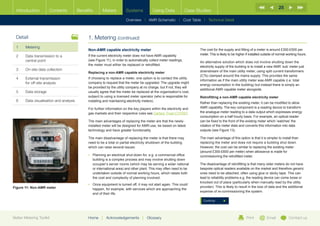 25
  Introduction        Contents           Benefits      Meters           Systems            Using Data              Case Studies

                                                                        Overview |   AMR Schematic   | Cost Table | Technical Detail



  Detail                                      1. Metering (continued)
  1	Metering
                                              Non-AMR capable electricity meter                                           The cost for the supply and fitting of a meter is around £300-£500 per
                                                                                                                          meter. This is likely to be higher if installed outside of normal working hours.
  2	Data transmission to a                   If the current electricity meter does not have AMR capability
     central point                            (see Figure 11), in order to automatically collect meter readings,
                                                                                                                          An alternative solution which does not involve shutting down the
                                              the meter must either be replaced or retrofitted.
                                                                                                                          electricity supply of the building is to install a new AMR ‘sub’ meter just
  3	   On-site data collection                                                                                            downstream of the main utility meter, using split current transformers
                                              Replacing a non-AMR capable electricity meter
                                                                                                                          (CTs) clamped around the mains supply. This provides the same
  4	External transmission                    If choosing to replace a meter, one option is to contact the utility
                                                                                                                          information as if the main utility meter was AMR capable (i.e. total
     for off-site analysis                    company to request that the meter be upgraded. The upgrade might
                                                                                                                          energy consumption in the building) but instead there is simply an
                                              be provided by the utility company at no charge, but if not, they will
                                                                                                                          additional AMR capable meter alongside.
  5	Data storage                             usually agree that the meter be replaced at the organisation’s cost,
                                              subject to using a licensed meter operator (who is responsible for          Retrofitting a non-AMR capable electricity meter
  6	   Data visualisation and analysis        installing and maintaining electricity meters).
                                                                                                                          Rather than replacing the existing meter, it can be modified to allow
                                              For further information on the key players within the electricity and       AMR capability. The key component is a reading device to transform
                                              gas markets and their respective rules see Carbon Trust CTV027.             the analogue meter reading to a data output which expresses energy
                                                                                                                          consumption on a half hourly basis. For example, an optical reader
                                              The main advantages of replacing the meter are that the newly-              can be fixed to the front of the existing meter which ‘watches’ the
                                              installed meter will be designed for AMR-use, be based on latest            rotation of the meter dials and converts this information into data
                                              technology and have greater functionality.                                  outputs (see Figure 13).

                                              The main disadvantage of replacing the meter is that there may              The main advantage of this option is that it is simpler to install than
                                              need to be a total or partial electricity shutdown of the building          replacing the meter and does not require a building shut down.
                                              which can raise several issues:                                             However, the cost can be similar to replacing the existing meter
                                                                                                                          (around £300-£600 per meter) when allowance is made for
                                              •	  lanning an electrical shut-down for, e.g. a commercial office
                                                 P                                                                        commissioning the retrofitted meter.
                                                 building is a complex process and may involve shutting down
                                                 occupier’s server rooms (which may be serving a wider national           The disadvantage of retrofitting is that many older meters do not have
                                                 or international area) and other plant. This may often need to be        bespoke optical readers available on the market and therefore generic
                                                 undertaken outside of normal working hours, which raises both            ones need to be attached, often using glue or sticky tape. This can
                                                 the cost and complexity of planning involved.                            lead to reliability problems e.g. the reading device can come loose or
                                                                                                                          knocked out of place (particularly when manually read by the utility
                                              •	  nce equipment is turned off, it may not start again. This could
                                                 O
Figure 11: Non-AMR meter                                                                                                  provider). This is likely to result in the loss of data and the additional
                                                 happen, for example, with services which are approaching the
                                                                                                                          expense of re-commissioning the system.
                                                 end of their life.

                                                                                                                            Continue




Better Metering Toolkit                       Home     |   Acknowledgements        |   Glossary                                                             Print           Email           Contact us
 