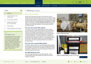26
  Introduction         Contents            Benefits       Meters           Systems             Using Data             Case Studies

                                                                           Overview |   AMR Schematic   | Cost Table | Technical Detail



  Detail                                        1. Metering (continued)
  1	Metering
                                                Main Utility Gas Meters
  2	Data transmission to a
                                                As with main utility electricity meters, the first thing to check is
     central point
                                                whether the current main gas meter (see Figure 12 is being remotely
                                                read by the utility company. This will typically not be the case for a small
  3	   On-site data collection
                                                to medium-sized commercial building due to its relatively small energy
                                                demand compared to the current mandatory requirements for an AMR
  4	External transmission
                                                meter. In this situation, the meter will need to be either replaced or
     for off-site analysis
                                                retrofitted to provide AMR capability. The three typical scenarios
  5	Data storage                               are discussed below.

                                                Gas meter with enabled AMR capability
  6	   Data visualisation and analysis
                                                In this case, a meter may be installed where the data is already
                                                being automatically collected and transmitted to the utility company.
                                                However it will probably be recording daily or monthly totals only
  BOX 3                                         (not half-hourly). Whilst useful for billing purposes, it is far less useful   Figure 12: Main gas meter
  Gas safety issues                             for energy management. If the utility company is not prepared to
                                                provide the data direct on a half-hourly basis then a pulsed repeat -
  It is important to note that to obtain
                                                termed Meter Pulse replication Unit (MPU) - can be requested instead
  half-hourly data from a gas meter
                                                for connection and collection of data by an on-site data logger or
  it must not be connected directly
                                                central server. The cost of supplying and fitting such a device is in
  to an electrical supply for safety
                                                the order of £400.
  reasons. Therefore, a battery powered
  pulse relay switch (often called a            Gas meter with un-enabled AMR capability
  ‘chatterbox’), or an optical reader
                                                In situations where a meter is not currently being remotely accessed
  will be required prior to connection
                                                but can produce half-hourly data, it should be relatively straightforward
  and collection of data by a data
                                                to fit a chatter box (see Box 3) for the collection of data by an on-site
  logger or central server.
                                                data logger or central server. The cost of supplying and fitting such a
                                                device is in the order of £100-500.

                                                Non-AMR capable gas meter
                                                If the current gas meter does not have AMR capability, in order
                                                to automatically collect meter readings, the meter must either be              Figure 13: Optical reader (courtesy of PA Energy)
                                                replaced or retrofitted.                                                                                                            Continue




Better Metering Toolkit                         Home     |   Acknowledgements          |   Glossary                                                         Print        Email          Contact us
 