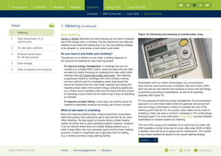 28
  Introduction        Contents           Benefits      Meters          Systems           Using Data           Case Studies

                                                                       Overview |   AMR Schematic   | Cost Table | Technical Detail



  Detail                                      1. Metering (continued)
  1	Metering
                                              Sub-metering                                                              Figure 15: Electricity sub-metering of a photovoltaic array
  2	Data transmission to a                   Section 3: Meters described how sub-metering can be used to measure
     central point                            part of the energy load in a building. The key decisions to be made are
                                              whether to sub-meter the building and, if so, the sub-metering strategy
  3	   On-site data collection                to be adopted i.e. what areas or part-loads to sub-meter.

  4	External transmission                    Do you need to sub-meter your building?
     for off-site analysis                    The decision as to whether to sub-meter a building depends on
                                              the reasons for installing the new metering system.
  5	Data storage
                                              •	  o improve energy management: In buildings that are not
                                                 T
  6	   Data visualisation and analysis           complex e.g. a single HVAC system, quick and large wins can often
                                                 be made by initially focussing on analysing the main utility meter
                                                 readings (see GE Capital Real Estate case study). Sub-metering
                                                 is particularly helpful for buildings with more complex building
                                                 services systems and for investigating power load issues that          Renewables and low carbon technologies (e.g. photovoltaics,
                                                 cannot be resolved from the main meter readings. By knowing the        solar thermal, wind turbines and Combined Heat and Power (CHP)
                                                 expected power loads of the specific energy consuming appliances
                                                                                                                        plant can also be sub-metered and monitored to ensure the technology
                                                 (e.g. chillers and or handling units) and the times that they should
                                                                                                                        is performing according to expectations, as well as for reporting
                                                 be operating, a quick check can be made to see if they are operating
                                                                                                                        purposes (see Figure 15).
                                                 as intended.
                                              •	  o improve occupier billing: in this case, sub-meters should be
                                                 T                                                                      For the purposes of improving energy management, the recommended
                                                 installed to separately measure the energy use of each occupier.       approach is to only install meters where the potential cost saving from
                                                                                                                        reduced energy consumption is likely to outweigh the cost of the
                                              What to sub-meter in a building                                           metering point (see Box 6). As a guide, action taken as the result of
                                              Most sub-metering systems solely measure electricity consumption          installing a meter can save a minimum of between 5-10% of the energy
                                              within the building. Sub-metering for gas is less common as, for many     flowing through it. For more information CIBSE TM39 provides detailed
                                              office buildings, the gas supply principally feeds a single heating       explanations on location based sub-metering
                                              system and there are no other significant loads to measure. However,
                                                                                                                        The cost of the supply and installation of an electricity sub-meter with
                                              it can be relevant where there are multiple heating systems (e.g. a
                                                                                                                        AMR capability is similar to the cost of a main utility meter (£200 to £400).
                                              hotel or large office may have separate space and hot water heating
                                                                                                                        In addition, there will be an on-going cost for maintenance. The number
                                              systems) or there is a significant use of gas other than for heating
                                                                                                                        of sub-meters installed will depend on the overall metering strategy.
                                              (e.g. a building includes a large catering facility).
                                                                                                                          Continue



Better Metering Toolkit                       Home    |   Acknowledgements        |   Glossary                                                           Print          Email           Contact us
 
