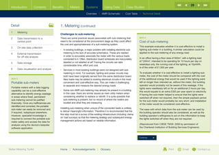 29
  Introduction          Contents             Benefits       Meters          Systems            Using Data             Case Studies

                                                                            Overview |   AMR Schematic   | Cost Table | Technical Detail



  Detail                                          1. Metering (continued)
  1	Metering
                                                  Challenges to sub-metering
  2	Data transmission to a                       There are some practical issues associated with sub-metering that              BOX 6
     central point                                need to be considered at the procurement stage as they could affect            Cost of sub-metering
                                                  the cost and appropriateness of a sub-metering system.
                                                                                                                                 This example evaluates whether it is cost-effective to install a
  3	    On-site data collection
                                                  •	 n existing buildings, a major problem with installing electricity sub-
                                                     I                                                                           lighting sub-meter in a building. A similar calculation could be
  4	External transmission                           metering is the lack of accurate schematics. These are needed               applied to the sub-metering of any energy load.
     for off-site analysis                           in order to accurately associate the meter with the various loads
                                                     connected to it. Often, distribution board schedules are inaccurately       In an office having a floor area of 500m2, with a lighting load
                                                     labelled or not labelled at all! Tracing the circuits can take              of 12W/m2, intended to be operating for 10 hours per day on
  5	Data storage
                                                     considerable time, effort and cost.                                         weekdays only, the running cost of the lighting, at 10p/kWh,
                                                                                                                                 is of the order of £1,500 per year.
  6	    Data visualisation and analysis           •	  ervices in most existing buildings were not designed with sub-
                                                     S
                                                     metering in mind. For example, lighting and power circuits may              To evaluate whether it is cost-effective to install a lighting sub-
                                                     both have been originally served from the same distribution board.          meter, the cost of the meter should be compared with the cost
  BOX 5                                              New loads may be added to existing electrical circuits in the most          of the additional energy that would be used if the lighting were
  Portable sub-meters                                convenient and cost-effective way. This can make it challenging             left on longer than intended as, without the meter, the building
                                                     to separate and measure the desired energy loads.                           operator would probably not be aware of this wastage. If the
  Portable meters with a data logging                                                                                            lights were needlessly left on for an additional 2 hours per day,
  capability can be a cost-effective              •	  ome non-AMR sub-metering may already be present in a building.
                                                     S
                                                                                                                                 this would equate to an extra £300 per year spent on electricity.
  alternative to identify energy wastage             In this case, there are similar issues as main utility meters when
                                                                                                                                 If having the sub-meter helped to ensure that the lights were
  in areas where fixed, permanent                    considering whether to replace or retrofit. It is quite possible that
                                                                                                                                 switched off when not required, then the simple payback period
  sub-metering cannot be justified                   sub-metering is present, but no record of where the meters are
                                                                                                                                 for the sub-meter would probably be very short, and installation
  financially. Once any inefficiencies are           located and what they are measuring.
                                                                                                                                 of the meter would be considered cost-effective.
  identified and corrected, the portable
                                                  Installing sub-metering when unsure of the connected loads is unlikely
  sub-meter can easily be removed and,                                                                                           The ease with which data from the sub-meter can be used by
                                                  to deliver meaningful information. Therefore it is recommended that the
  if required, redeployed elsewhere.                                                                                             the building operator should also be considered, as well as the
                                                  first step must be a survey of the existing infrastructure (including ‘clamp
  However, specialist knowledge is                                                                                               building operator’s willingness to act on this information to keep
                                                  on’ load surveys) so that the metering strategy and subsequent energy
  required to connect the portable sub-                                                                                          the lights switched off when they are not required.
                                                  management actions are based on reliable information.
  meter safely and access the data for
  analysis using the device’s bespoke                                                                                            (Reproduced from CIBSE TM39: 2009 by permission of
  software application.                                                                                                          the Chartered Institution of Building Services Engineers).



                                                                                                                                 Continue




Better Metering Toolkit                           Home     |   Acknowledgements         |   Glossary                                                          Print         Email          Contact us
 