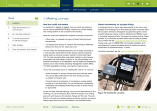 30
  Introduction        Contents           Benefits      Meters           Systems            Using Data            Case Studies

                                                                        Overview |   AMR Schematic   | Cost Table | Technical Detail



  Detail                                      1. Metering (continued)
  1	Metering
                                              Heat and coolth sub-meters                                                   Owner sub-metering for occupier billing
  2	Data transmission to a                   As mentioned in Section 3: Meters, heat and coolth sub-metering              In buildings where an owner has responsibility for the main utility
     central point                            can be used to apportion the energy supplied from central heating            supplies to the building and on floor lighting  power consumed within
                                              and cooling systems to the occupiers in the building.                        the occupier’s demise is recharged to occupiers through the use of
  3	   On-site data collection                                                                                             occupier billing sub-meters, under the Electricity Act 1989 the owner
                                              Heat and coolth sub-meters both comprise of two key components:              is ‘on-selling’ electricity and for this reason the meters must be Ofgem
  4	External transmission                    •	  flow meter to measure the volume of water flowing through
                                                 A                                                                         certified. By 2016 all new occupier meters used for billing purposes
     for off-site analysis                       the pipe-work                                                             must conform with the EU Measuring Instruments Directive (MID).
                                                                                                                           Typical costs vary from £200-£500 (not including installation and
  5	Data storage                             •	  wo temperature sensors to measure the temperature difference
                                                 T                                                                         commissioning), however on-selling electricity meters can require
                                                 between the flow and the return pipe-work.                                recalibration or replacement every 10 years.
  6	   Data visualisation and analysis
                                              The flow meter and temperature sensors can be locally connected to           For further information see the National Measurement Office
                                              a heat calculator which determines the energy used by the specific
                                              energy load e.g. individual occupier heating or cooling (see Figure
                                              16). The heat calculators then output data related to units of energy
                                              consumption via pulse cable connection or via ‘data packages’ over
                                              Ethernet connections. As an alternative, the flow meter and temperature
                                              sensors can be hard-wired to a Building Management System (BMS).
                                              The BMS calculates the energy consumption of each occupier.

                                              There may be practical issues in installing the meters. For example:

                                              •	  pace is required to access the pipe work and install the meter.
                                                 S
                                                 This can be difficult where there are other building services
                                                 co-located in the same area.
                                              •	  here will need to be disruption to the heating or cooling system
                                                 T
                                                 to install an in-line flow meter. This can be effectively managed by
                                                 undertaking the necessary work during summer or winter months
                                                 as appropriate.

                                              As with all water flow sub-metering a non-intrusive alternative to in-line
                                              metering is to use an ultrasonic flow meter that clamps on to existing       Figure 16: Heat/Coolth calculator
                                              pipe work and measures temperature change and flow rate. However,
                                              this form of metering is less accurate and will also require a permanent
                                              power supply which may not be available in the required location.


Better Metering Toolkit                       Home     |   Acknowledgements        |   Glossary                                                            Print         Email          Contact us
 