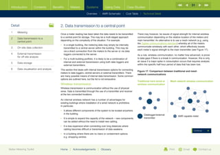 31
  Introduction        Contents           Benefits       Meters           Systems            Using Data             Case Studies

                                                                         Overview |   AMR Schematic   | Cost Table | Technical Detail



  Detail                                      2.	Data transmission to a central point
  1	Metering
                                              Once a meter reading has been taken the data needs to be transmitted         There may however, be issues of signal strength for internal wireless
                                              to a central point for storage. This may be a multi-staged approach          communication depending on the relative location of the meters and
  2	Data transmission to a
                                              depending on the complexity of the situation. For example:                   main transmitter. An alternative is to use a mesh network (e.g. using
     central point
                                                                                                                           the Zigbee communications standard) whereby all of the meters
                                              •	 n a single building, the metering data may simply be internally
                                                 I
  3	   On-site data collection                                                                                             communicate wirelessly with each other, which effectively boosts
                                                 transmitted to a central server within the building. This may be
                                                                                                                           each meter’s signal strength to the main transmitter (see Figure 17).
                                                 via a direct connection from the meters to the server or via data
  4	External transmission                       loggers connected to the server.                                          As a rule, wireless communication, no matter how advanced, is prone
     for off-site analysis                                                                                                 to data gaps if there is a break in communication. However, this is only
                                              •	  or a multi-building portfolio, it is likely to be a combination of
                                                 F
                                                 internal and external transmission using both data loggers and            an issue if a major spike in consumption occurs that requires analysis
  5	Data storage
                                                 external transmitters.                                                    within the specific half-hour period of data that has been lost.
  6	   Data visualisation and analysis        This section first deals with internal transmission options for connecting
                                                                                                                           Figure 17: Comparison between traditional and mesh
                                              meters to data loggers, central servers or external transmitters. There
                                                                                                                           network communications
                                              are many possible means of internal data transmission. Some common
                                              options are outlined here, but the list is not exhaustive.
                                                                                                                           Traditional hard wired or       Mesh network wireless communication
                                              Wireless transmission                                                        wireless communication
                                              Wireless transmission is communication without the use of physical
                                              wires. Data is transmitted through the use of a transmitter and receiver
                                              at the two connected locations.

                                              An internal wireless network has a number of advantages for
                                              existing buildings where installation of a wired network is prohibitive.
                                              In particular,
                                              •	 t allows different components of the system to be located anywhere
                                                 I
                                                 in the building.                                                                Datalogger/external
                                                                                                                                                                   AMR capable meter
                                              •	 t is simple to expand the capacity of the network – new components
                                                 I                                                                               transmitter
                                                 can be added without the need to install new cabling.
                                              •	 t is less expensive when connecting over long distances where
                                                 I
                                                 cabling becomes difficult or transmission of data weakens.
                                                                                                                                                                                  Continue
                                              •	 n a building where there are no risers or containment options
                                                 I
                                                 e.g. shopping centres




Better Metering Toolkit                       Home     |   Acknowledgements         |   Glossary                                                          Print         Email          Contact us
 