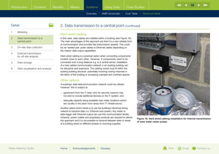 32
  Introduction        Contents           Benefits       Meters          Systems            Using Data             Case Studies

                                                                        Overview |   AMR Schematic   | Cost Table | Technical Detail



  Detail                                      2.	Data transmission to a central point (continued)
  1	Metering
                                              Hard wired cabling
  2	Data transmission to a                   In this case, data cables are installed within a building (see Figure 18).
     central point                            The main advantages of this approach are that it is a very reliable form
                                              of communication and provides fast transmission speeds. This could
  3	   On-site data collection                be via ‘twisted pair’ pulse cables or Ethernet cables depending on
                                              the meters’ data output capabilities.
  4	External transmission
     for off-site analysis                    Hard wired cabling is a practical option when connecting components
                                              located close to each other. However, if components need to be
  5	Data storage                             connected over a long distance e.g. to a central server, installation
                                              of a new cabled communication network in an existing building can
  6	   Data visualisation and analysis        be disruptive and expensive. The cabling routes must fit within the
                                              existing building structure, potentially involving routing channels in
                                              the fabric of the building or accessing cramped and confined spaces.

                                              Other options
                                              A building’s data telecommunication network could be utilised.
                                              However, this is subject to:

                                              •	  greement from the IT team who for security reasons may
                                                 a
                                                 not wish to include additional devices on the IT system; and
                                              •	  dequate capacity being available near meter locations (which
                                                 a
                                                 are usually in the plant room away from IT infrastructure).
                                              Another option which exists is to use the building’s electrical wiring
                                              network to transmit data (i.e. Ethernet over power). Any meter or
                                              data logger with Ethernet output can use this communication facility.
                                              However, power outlets and proprietary products are required to deliver
                                                                                                                           Figure 18: Hard wired cabling installation for internal transmission
                                              this approach and it is not possible to transmit between sites or areas
                                                                                                                           of main water meter pulses
                                              of a building wired on different phases or incoming supplies.




Better Metering Toolkit                       Home     |   Acknowledgements         |   Glossary                                                        Print        Email        Contact us
 