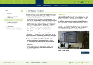 33
  Introduction        Contents           Benefits      Meters           Systems            Using Data            Case Studies

                                                                        Overview |   AMR Schematic   | Cost Table | Technical Detail



  Detail                                      3.	On-site data collection
  1	Metering
                                              Each data output from an AMR meter corresponds to a fixed amount          Data logger
                                              of energy consumption, expressed as pulses per kWh or ‘packages’
  2	Data transmission to a                                                                                             Traditionally, a data logger (see Figure 19) is separate to the meter.
                                              of data depending on the type of meter that is installed:
     central point                                                                                                      The logger has one or multiple input channels, with each one being
                                              •	  tandard electricity AMR meters will produce pulse outputs, while
                                                 S                                                                      able to be connected to a different meter to collect pulse outputs.
  3	   On-site data collection                   more high-end electricity meters (meters with greater functionality)   The logger will also have one or more output channels to allow
                                                 can send ‘data packages’ via ethernet connections. These data          on-going data transmission e.g. connecting multiple data loggers in
  4	External transmission                       packages can contain a number of additional electrical parameters      a row (often referred to as daisy chaining) to one central server or
     for off-site analysis                       which may be of interest to building management to understand          external transmitter.
                                                 the power consumption and base loads of specific equipment
  5	Data storage                                                                                                       There are a wide variety of data loggers, however most operate with
                                                 e.g. a chiller, however these meters are more expensive.
                                                                                                                        a proprietary data collection application and it may be necessary to
  6	   Data visualisation and analysis        •	  as and water meters only have the ability to produce
                                                 G                                                                      seek specialist advice on the most appropriate technology.
                                                 pulse outputs.

                                              In which ever form data is sent from the meter, the information needs
                                              to be captured by a storage device before the information can be
                                              analysed. Typically, such storage devices count and store data emitted
                                              by the meters in each half-hourly period and then convert this into
                                              half-hourly energy or water consumption. This may be either:

                                              •	  emporary data collection via a data logger prior to on-going
                                                 T
                                                 e.g. daily or weekly data transmission to an internal or external
                                                 central server. Data loggers can generally only store pulse
                                                 data outputs
                                              •	  entral storage via a central metering server or BMS. These
                                                 C
                                                 can store pulse data outputs as well as data packages from
                                                 high-end electricity meters.
                                                                                                                        Figure 19: Data logger

                                                                                                                                                                              Continue




Better Metering Toolkit                       Home     |   Acknowledgements        |   Glossary                                                        Print        Email          Contact us
 