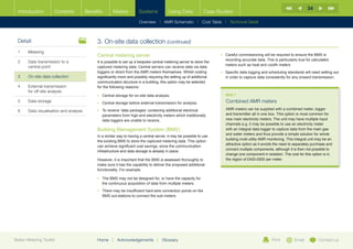 34
  Introduction        Contents           Benefits      Meters           Systems            Using Data            Case Studies

                                                                        Overview |   AMR Schematic   | Cost Table | Technical Detail



  Detail                                      3.	On-site data collection (continued)
  1	Metering
                                              Central metering server                                                   •	  areful commissioning will be required to ensure the BMS is
                                                                                                                           C
                                                                                                                           recording accurate data. This is particularly true for calculated
  2	Data transmission to a                   It is possible to set up a bespoke central metering server to store the
                                                                                                                           meters such as heat and coolth meters
     central point                            captured metering data. Central servers can receive data via data
                                              loggers or direct from the AMR meters themselves. Whilst costing          •	  pecific data logging and scheduling standards will need setting out
                                                                                                                           S
  3	   On-site data collection                significantly more and possibly requiring the setting up of additional       in order to capture data consistently for any onward transmission.
                                              communication structure in a building, this option may be selected
  4	External transmission                    for the following reasons:
     for off-site analysis
                                              •	 Central storage for on-site data analysis.                                BOX 7
  5	Data storage                             •	 Central storage before external transmission for analysis.                Combined AMR meters
                                              •	  o receive ‘data packages’ containing additional electrical
                                                 T                                                                         AMR meters can be supplied with a combined meter, logger
  6	   Data visualisation and analysis
                                                 parameters from high-end electricity meters which traditionally           and transmitter all in one box. This option is most common for
                                                 data loggers are unable to receive.                                       new main electricity meters. The unit may have multiple input
                                                                                                                           channels e.g. it may be possible to use an electricity meter
                                              Building Management System (BMS)                                             with an integral data logger to capture data from the main gas
                                                                                                                           and water meters and thus provide a simple solution for whole
                                              In a similar way to having a central server, it may be possible to use
                                                                                                                           building multi-utility AMR monitoring. This integral unit may be an
                                              the existing BMS to store the captured metering data. This option
                                                                                                                           attractive option as it avoids the need to separately purchase and
                                              can achieve significant cost savings, since the communication
                                                                                                                           connect multiple components, although it is then not possible to
                                              infrastructure and data storage is already in place.
                                                                                                                           change one component in isolation. The cost for this option is in
                                              However, it is important that the BMS is assessed thoroughly to              the region of £400-£600 per meter.
                                              make sure it has the capability to deliver the proposed additional
                                              functionality. For example:

                                              •	  he BMS may not be designed for, or have the capacity for
                                                 T
                                                 the continuous acquisition of data from multiple meters.
                                              •	  here may be insufficient hard-wire connection points on the
                                                 T
                                                 BMS out-stations to connect the sub-meters.




Better Metering Toolkit                       Home     |   Acknowledgements        |   Glossary                                                         Print         Email          Contact us
 