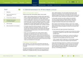 36
  Introduction        Contents           Benefits      Meters          Systems            Using Data           Case Studies

                                                                       Overview |   AMR Schematic   | Cost Table | Technical Detail



  Detail                                      4.	External transmission for off-site analysis (continued)
  1	Metering
                                              Other communication options                                                calls or SMS messages. The main benefit of high frequency data
                                                                                                                         transmission is through the use of automated alerts which tell the
  2	Data transmission to a                   There are many other communication options, which include:
                                                                                                                         building management that energy consumption has gone outside a pre-
     central point
                                              •	 Walk by’ meter readings whereby a handheld meter reader with a
                                                 ‘                                                                       defined tolerance range, allowing quick remedial action to be initiated.
  3	   On-site data collection                   built-in or attached receiver/transceiver (radio frequency or touch)
                                                                                                                         In most cases, receiving ‘live’ data is unlikely to be worthwhile.
                                                 is used to collect meter readings from an AMR capable meter.
                                                                                                                         The cost of having someone constantly available to take action,
  4	External transmission                       This is a simple option to set-up as it only requires a meter reader
                                                                                                                         and the associated transmission costs of live data, are likely to
     for off-site analysis                       to pass each meter on a meter reading route, however, it is likely
                                                                                                                         outweigh the benefits of being able to take immediate action.
                                                 to be a more labour intensive (and costly) solution for the energy
  5	Data storage                                management of a large building portfolio where there may be a           More common is the transmission of data on a day-to-day or weekly
                                                 requirement for frequent data collection from hundreds of meters.       basis. Whereby data is transmitted overnight (daily) or over a weekend
  6	   Data visualisation and analysis        •	  computer network and internet connection. However, this will
                                                 A                                                                       (weekly) and the building management receives the information when
                                                 be subject to approval of corporate IT teams who may have               they next log in.
                                                 concerns with connecting devices to their networks and especially
                                                                                                                         The main issues with longer transmission frequencies are:
                                                 external parties accessing devices on that network from outside
                                                 a corporate firewall.                                                   •	  s periods get less frequent, the longer the time before the building
                                                                                                                            A
                                              •	  ower Line Communications (PLC) where metering data is
                                                 P                                                                          management is alerted to an issue and is able to take appropriate
                                                 transmitted over electricity power lines. While not a common               remedial action.
                                                 transmission option in the UK, it may be used more extensively in       •	 f the identified issue is a transient one, it will be more difficult to
                                                                                                                            I
                                                 the future. Utility companies are working towards the development          find out what was occurring at a given point in time, particularly
                                                 of this transmission option as it will be an attractive communication      if significant time has passed since the issue occured.
                                                 method considering the government’s plans for the roll-out of smart
                                                 meters and development of ‘smart grids’.                                •	  here is greater chance of data loss if a communication problem
                                                                                                                            T
                                                                                                                            develops during a longer period between data transmissions.
                                              Frequency of transmission
                                                                                                                         Longer data transmission periods (e.g. monthly) are more appropriate
                                              Once a decision on how data will be transmitted externally has             when the focus of a AMR system is simply to provide more accurate
                                              been made, a further decision on the frequency of data transmission        occupier billing. Note that the data logged is still half-hourly but the
                                              is required.                                                               data is transmitted at differing intervals e.g. 48 readings are sent
                                                                                                                         per day, or 336 readings per week etc.
                                              The decision will depend on the benefits gained from having data
                                              provided more frequently. As a general rule, the more frequent the
                                              transmission, the greater the cost e.g. the cost of additional phone




Better Metering Toolkit                       Home     |   Acknowledgements        |   Glossary                                                            Print          Email            Contact us
 